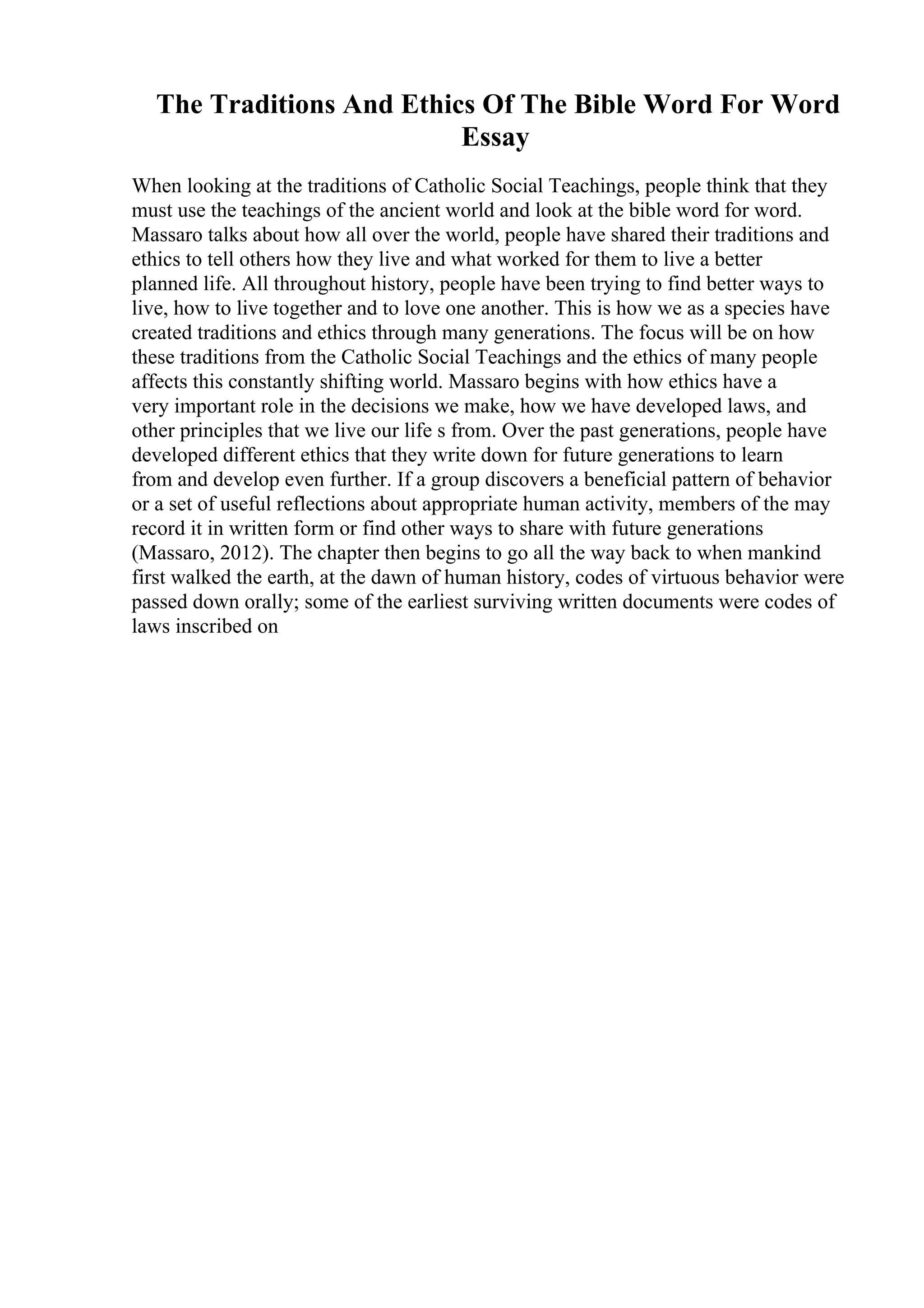 The Traditions And Ethics Of The Bible Word For Word
Essay
When looking at the traditions of Catholic Social Teachings, people think that they
must use the teachings of the ancient world and look at the bible word for word.
Massaro talks about how all over the world, people have shared their traditions and
ethics to tell others how they live and what worked for them to live a better
planned life. All throughout history, people have been trying to find better ways to
live, how to live together and to love one another. This is how we as a species have
created traditions and ethics through many generations. The focus will be on how
these traditions from the Catholic Social Teachings and the ethics of many people
affects this constantly shifting world. Massaro begins with how ethics have a
very important role in the decisions we make, how we have developed laws, and
other principles that we live our life s from. Over the past generations, people have
developed different ethics that they write down for future generations to learn
from and develop even further. If a group discovers a beneficial pattern of behavior
or a set of useful reflections about appropriate human activity, members of the may
record it in written form or find other ways to share with future generations
(Massaro, 2012). The chapter then begins to go all the way back to when mankind
first walked the earth, at the dawn of human history, codes of virtuous behavior were
passed down orally; some of the earliest surviving written documents were codes of
laws inscribed on
 
