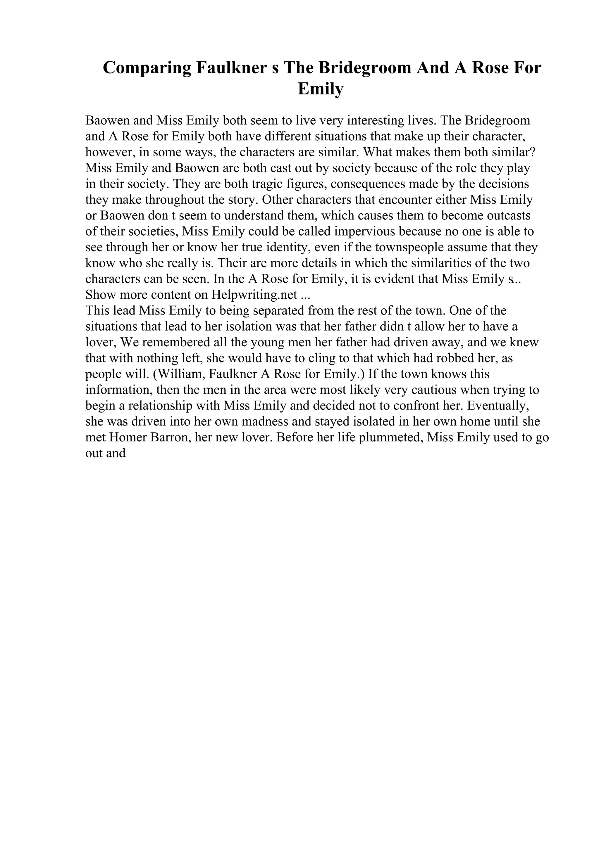 Comparing Faulkner s The Bridegroom And A Rose For
Emily
Baowen and Miss Emily both seem to live very interesting lives. The Bridegroom
and A Rose for Emily both have different situations that make up their character,
however, in some ways, the characters are similar. What makes them both similar?
Miss Emily and Baowen are both cast out by society because of the role they play
in their society. They are both tragic figures, consequences made by the decisions
they make throughout the story. Other characters that encounter either Miss Emily
or Baowen don t seem to understand them, which causes them to become outcasts
of their societies, Miss Emily could be called impervious because no one is able to
see through her or know her true identity, even if the townspeople assume that they
know who she really is. Their are more details in which the similarities of the two
characters can be seen. In the A Rose for Emily, it is evident that Miss Emily s...
Show more content on Helpwriting.net ...
This lead Miss Emily to being separated from the rest of the town. One of the
situations that lead to her isolation was that her father didn t allow her to have a
lover, We remembered all the young men her father had driven away, and we knew
that with nothing left, she would have to cling to that which had robbed her, as
people will. (William, Faulkner A Rose for Emily.) If the town knows this
information, then the men in the area were most likely very cautious when trying to
begin a relationship with Miss Emily and decided not to confront her. Eventually,
she was driven into her own madness and stayed isolated in her own home until she
met Homer Barron, her new lover. Before her life plummeted, Miss Emily used to go
out and
 