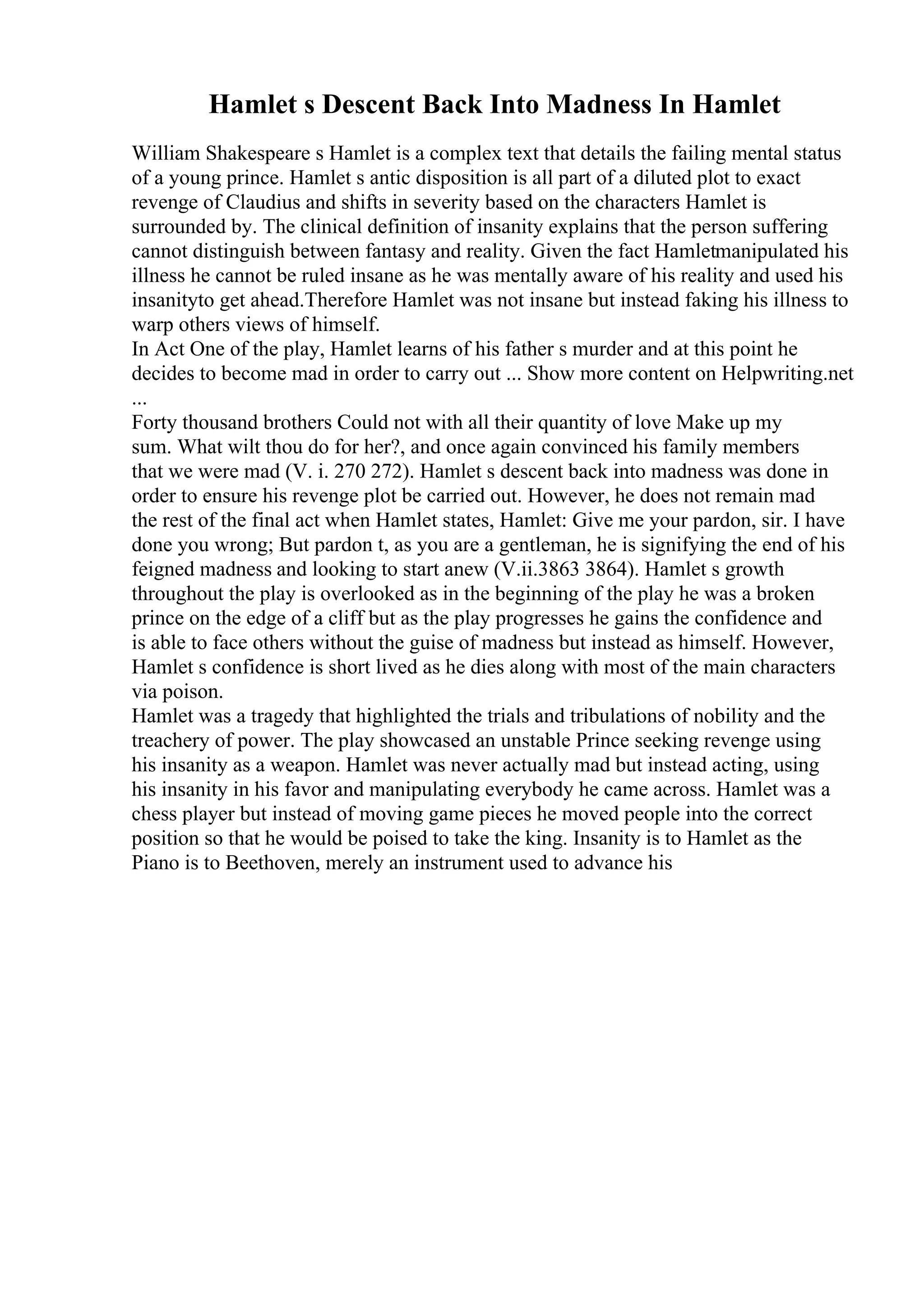 Hamlet s Descent Back Into Madness In Hamlet
William Shakespeare s Hamlet is a complex text that details the failing mental status
of a young prince. Hamlet s antic disposition is all part of a diluted plot to exact
revenge of Claudius and shifts in severity based on the characters Hamlet is
surrounded by. The clinical definition of insanity explains that the person suffering
cannot distinguish between fantasy and reality. Given the fact Hamletmanipulated his
illness he cannot be ruled insane as he was mentally aware of his reality and used his
insanityto get ahead.Therefore Hamlet was not insane but instead faking his illness to
warp others views of himself.
In Act One of the play, Hamlet learns of his father s murder and at this point he
decides to become mad in order to carry out ... Show more content on Helpwriting.net
...
Forty thousand brothers Could not with all their quantity of love Make up my
sum. What wilt thou do for her?, and once again convinced his family members
that we were mad (V. i. 270 272). Hamlet s descent back into madness was done in
order to ensure his revenge plot be carried out. However, he does not remain mad
the rest of the final act when Hamlet states, Hamlet: Give me your pardon, sir. I have
done you wrong; But pardon t, as you are a gentleman, he is signifying the end of his
feigned madness and looking to start anew (V.ii.3863 3864). Hamlet s growth
throughout the play is overlooked as in the beginning of the play he was a broken
prince on the edge of a cliff but as the play progresses he gains the confidence and
is able to face others without the guise of madness but instead as himself. However,
Hamlet s confidence is short lived as he dies along with most of the main characters
via poison.
Hamlet was a tragedy that highlighted the trials and tribulations of nobility and the
treachery of power. The play showcased an unstable Prince seeking revenge using
his insanity as a weapon. Hamlet was never actually mad but instead acting, using
his insanity in his favor and manipulating everybody he came across. Hamlet was a
chess player but instead of moving game pieces he moved people into the correct
position so that he would be poised to take the king. Insanity is to Hamlet as the
Piano is to Beethoven, merely an instrument used to advance his
 