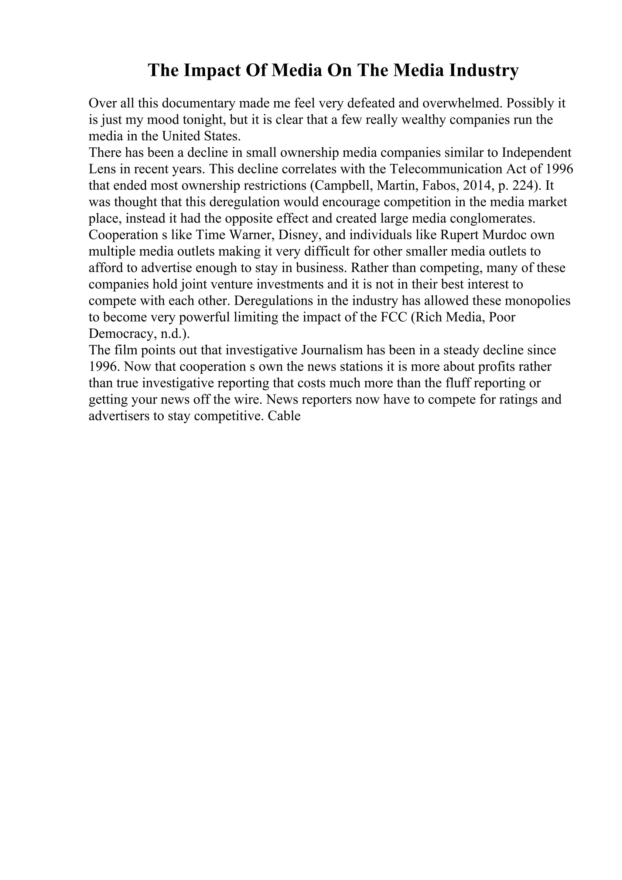 The Impact Of Media On The Media Industry
Over all this documentary made me feel very defeated and overwhelmed. Possibly it
is just my mood tonight, but it is clear that a few really wealthy companies run the
media in the United States.
There has been a decline in small ownership media companies similar to Independent
Lens in recent years. This decline correlates with the Telecommunication Act of 1996
that ended most ownership restrictions (Campbell, Martin, Fabos, 2014, p. 224). It
was thought that this deregulation would encourage competition in the media market
place, instead it had the opposite effect and created large media conglomerates.
Cooperation s like Time Warner, Disney, and individuals like Rupert Murdoc own
multiple media outlets making it very difficult for other smaller media outlets to
afford to advertise enough to stay in business. Rather than competing, many of these
companies hold joint venture investments and it is not in their best interest to
compete with each other. Deregulations in the industry has allowed these monopolies
to become very powerful limiting the impact of the FCC (Rich Media, Poor
Democracy, n.d.).
The film points out that investigative Journalism has been in a steady decline since
1996. Now that cooperation s own the news stations it is more about profits rather
than true investigative reporting that costs much more than the fluff reporting or
getting your news off the wire. News reporters now have to compete for ratings and
advertisers to stay competitive. Cable
 