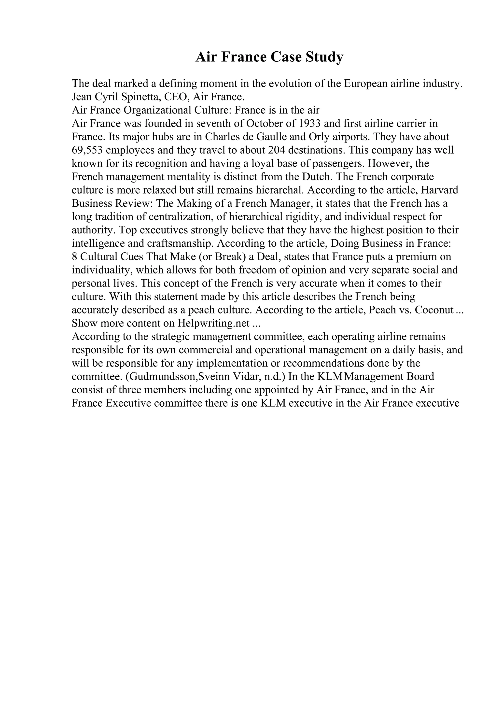 Air France Case Study
The deal marked a defining moment in the evolution of the European airline industry.
Jean Cyril Spinetta, CEO, Air France.
Air France Organizational Culture: France is in the air
Air France was founded in seventh of October of 1933 and first airline carrier in
France. Its major hubs are in Charles de Gaulle and Orly airports. They have about
69,553 employees and they travel to about 204 destinations. This company has well
known for its recognition and having a loyal base of passengers. However, the
French management mentality is distinct from the Dutch. The French corporate
culture is more relaxed but still remains hierarchal. According to the article, Harvard
Business Review: The Making of a French Manager, it states that the French has a
long tradition of centralization, of hierarchical rigidity, and individual respect for
authority. Top executives strongly believe that they have the highest position to their
intelligence and craftsmanship. According to the article, Doing Business in France:
8 Cultural Cues That Make (or Break) a Deal, states that France puts a premium on
individuality, which allows for both freedom of opinion and very separate social and
personal lives. This concept of the French is very accurate when it comes to their
culture. With this statement made by this article describes the French being
accurately described as a peach culture. According to the article, Peach vs. Coconut ...
Show more content on Helpwriting.net ...
According to the strategic management committee, each operating airline remains
responsible for its own commercial and operational management on a daily basis, and
will be responsible for any implementation or recommendations done by the
committee. (Gudmundsson,Sveinn Vidar, n.d.) In the KLMManagement Board
consist of three members including one appointed by Air France, and in the Air
France Executive committee there is one KLM executive in the Air France executive
 