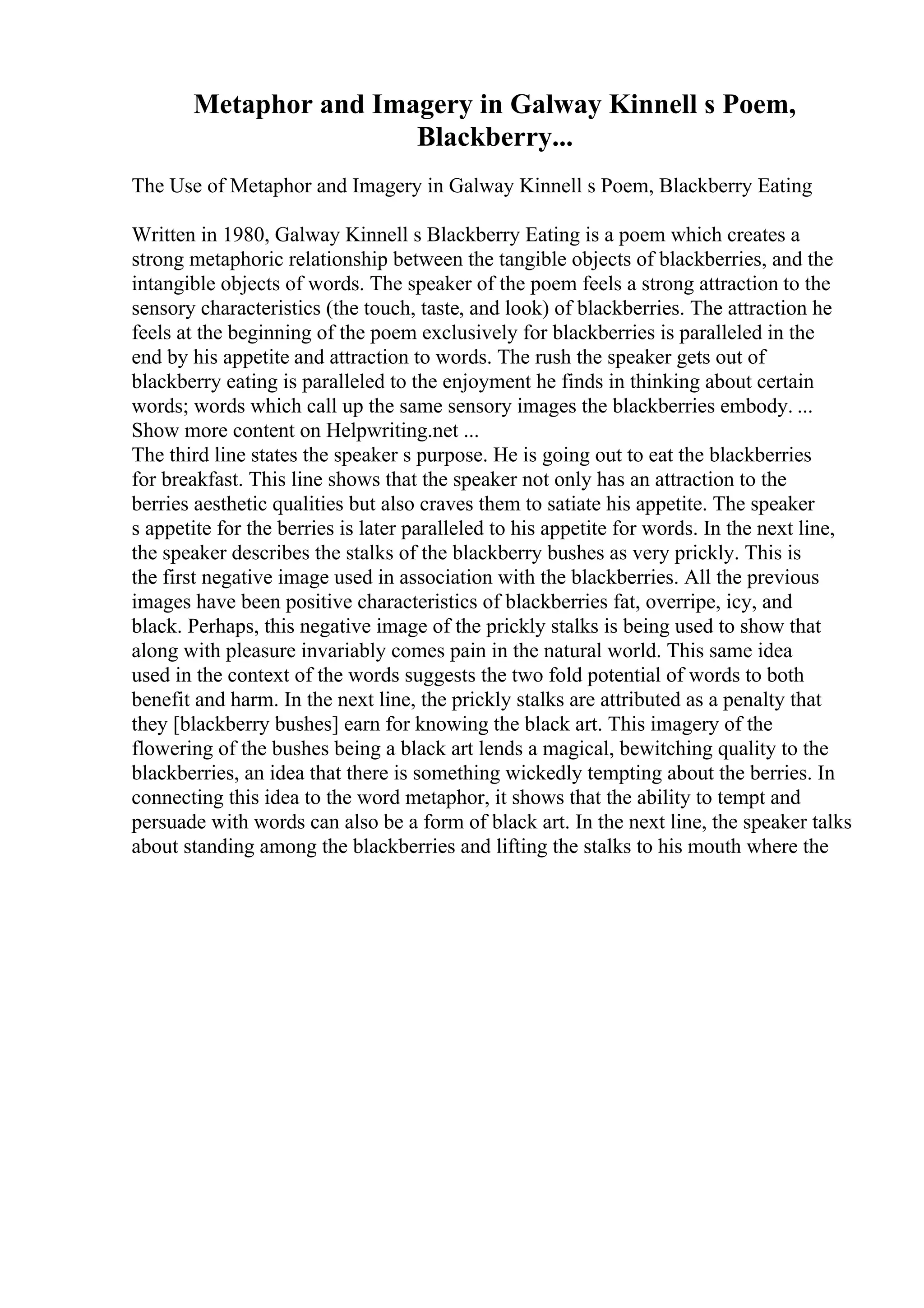 Metaphor and Imagery in Galway Kinnell s Poem,
Blackberry...
The Use of Metaphor and Imagery in Galway Kinnell s Poem, Blackberry Eating
Written in 1980, Galway Kinnell s Blackberry Eating is a poem which creates a
strong metaphoric relationship between the tangible objects of blackberries, and the
intangible objects of words. The speaker of the poem feels a strong attraction to the
sensory characteristics (the touch, taste, and look) of blackberries. The attraction he
feels at the beginning of the poem exclusively for blackberries is paralleled in the
end by his appetite and attraction to words. The rush the speaker gets out of
blackberry eating is paralleled to the enjoyment he finds in thinking about certain
words; words which call up the same sensory images the blackberries embody. ...
Show more content on Helpwriting.net ...
The third line states the speaker s purpose. He is going out to eat the blackberries
for breakfast. This line shows that the speaker not only has an attraction to the
berries aesthetic qualities but also craves them to satiate his appetite. The speaker
s appetite for the berries is later paralleled to his appetite for words. In the next line,
the speaker describes the stalks of the blackberry bushes as very prickly. This is
the first negative image used in association with the blackberries. All the previous
images have been positive characteristics of blackberries fat, overripe, icy, and
black. Perhaps, this negative image of the prickly stalks is being used to show that
along with pleasure invariably comes pain in the natural world. This same idea
used in the context of the words suggests the two fold potential of words to both
benefit and harm. In the next line, the prickly stalks are attributed as a penalty that
they [blackberry bushes] earn for knowing the black art. This imagery of the
flowering of the bushes being a black art lends a magical, bewitching quality to the
blackberries, an idea that there is something wickedly tempting about the berries. In
connecting this idea to the word metaphor, it shows that the ability to tempt and
persuade with words can also be a form of black art. In the next line, the speaker talks
about standing among the blackberries and lifting the stalks to his mouth where the
 