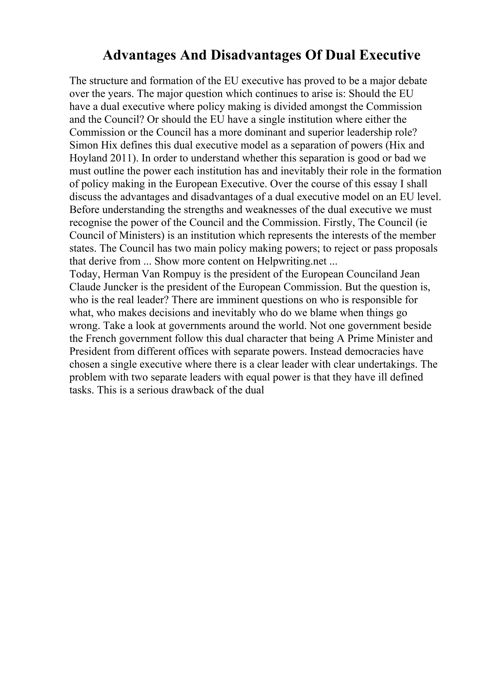 Advantages And Disadvantages Of Dual Executive
The structure and formation of the EU executive has proved to be a major debate
over the years. The major question which continues to arise is: Should the EU
have a dual executive where policy making is divided amongst the Commission
and the Council? Or should the EU have a single institution where either the
Commission or the Council has a more dominant and superior leadership role?
Simon Hix defines this dual executive model as a separation of powers (Hix and
Hoyland 2011). In order to understand whether this separation is good or bad we
must outline the power each institution has and inevitably their role in the formation
of policy making in the European Executive. Over the course of this essay I shall
discuss the advantages and disadvantages of a dual executive model on an EU level.
Before understanding the strengths and weaknesses of the dual executive we must
recognise the power of the Council and the Commission. Firstly, The Council (ie
Council of Ministers) is an institution which represents the interests of the member
states. The Council has two main policy making powers; to reject or pass proposals
that derive from ... Show more content on Helpwriting.net ...
Today, Herman Van Rompuy is the president of the European Counciland Jean
Claude Juncker is the president of the European Commission. But the question is,
who is the real leader? There are imminent questions on who is responsible for
what, who makes decisions and inevitably who do we blame when things go
wrong. Take a look at governments around the world. Not one government beside
the French government follow this dual character that being A Prime Minister and
President from different offices with separate powers. Instead democracies have
chosen a single executive where there is a clear leader with clear undertakings. The
problem with two separate leaders with equal power is that they have ill defined
tasks. This is a serious drawback of the dual
 