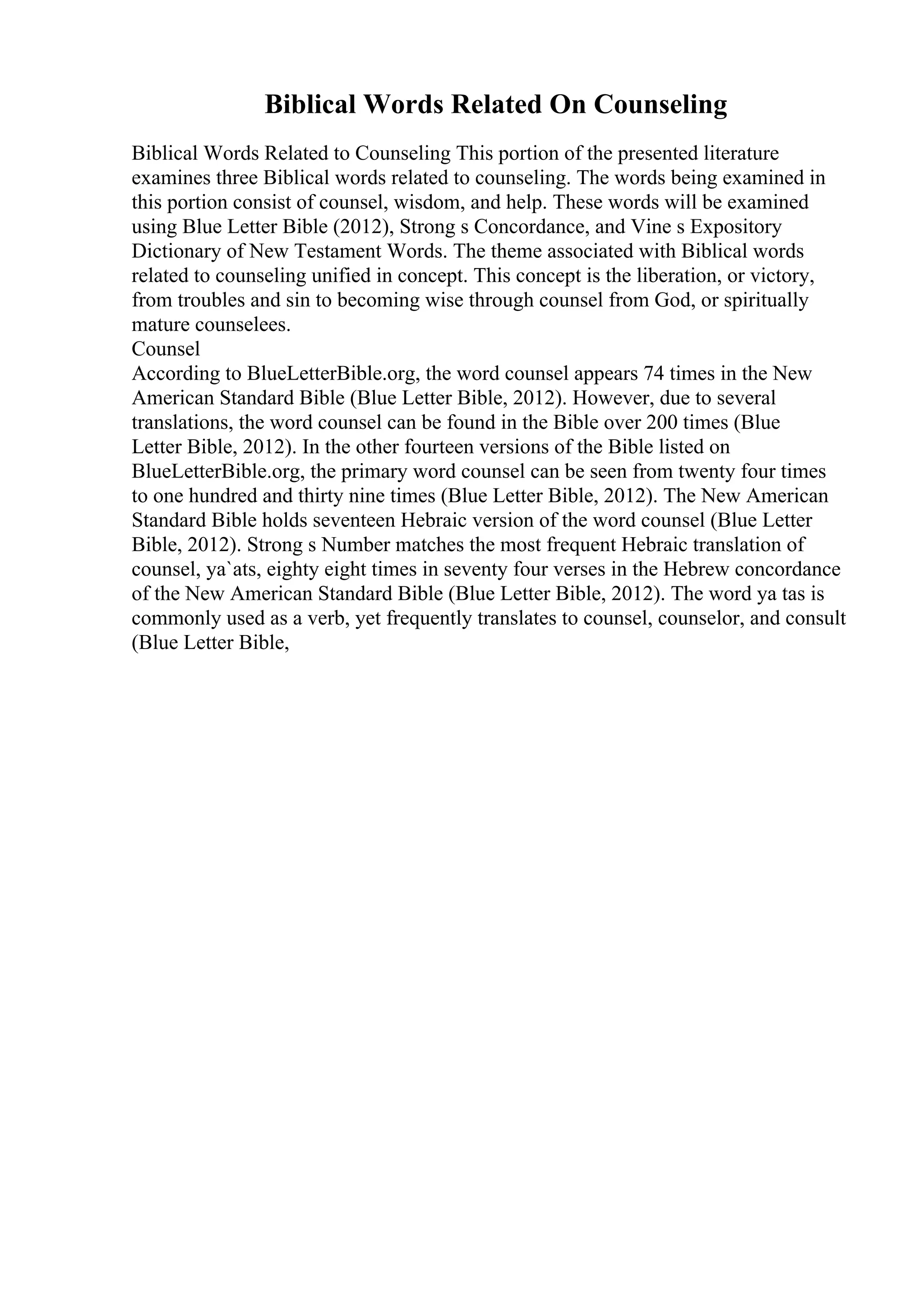 Biblical Words Related On Counseling
Biblical Words Related to Counseling This portion of the presented literature
examines three Biblical words related to counseling. The words being examined in
this portion consist of counsel, wisdom, and help. These words will be examined
using Blue Letter Bible (2012), Strong s Concordance, and Vine s Expository
Dictionary of New Testament Words. The theme associated with Biblical words
related to counseling unified in concept. This concept is the liberation, or victory,
from troubles and sin to becoming wise through counsel from God, or spiritually
mature counselees.
Counsel
According to BlueLetterBible.org, the word counsel appears 74 times in the New
American Standard Bible (Blue Letter Bible, 2012). However, due to several
translations, the word counsel can be found in the Bible over 200 times (Blue
Letter Bible, 2012). In the other fourteen versions of the Bible listed on
BlueLetterBible.org, the primary word counsel can be seen from twenty four times
to one hundred and thirty nine times (Blue Letter Bible, 2012). The New American
Standard Bible holds seventeen Hebraic version of the word counsel (Blue Letter
Bible, 2012). Strong s Number matches the most frequent Hebraic translation of
counsel, ya`ats, eighty eight times in seventy four verses in the Hebrew concordance
of the New American Standard Bible (Blue Letter Bible, 2012). The word ya tas is
commonly used as a verb, yet frequently translates to counsel, counselor, and consult
(Blue Letter Bible,
 