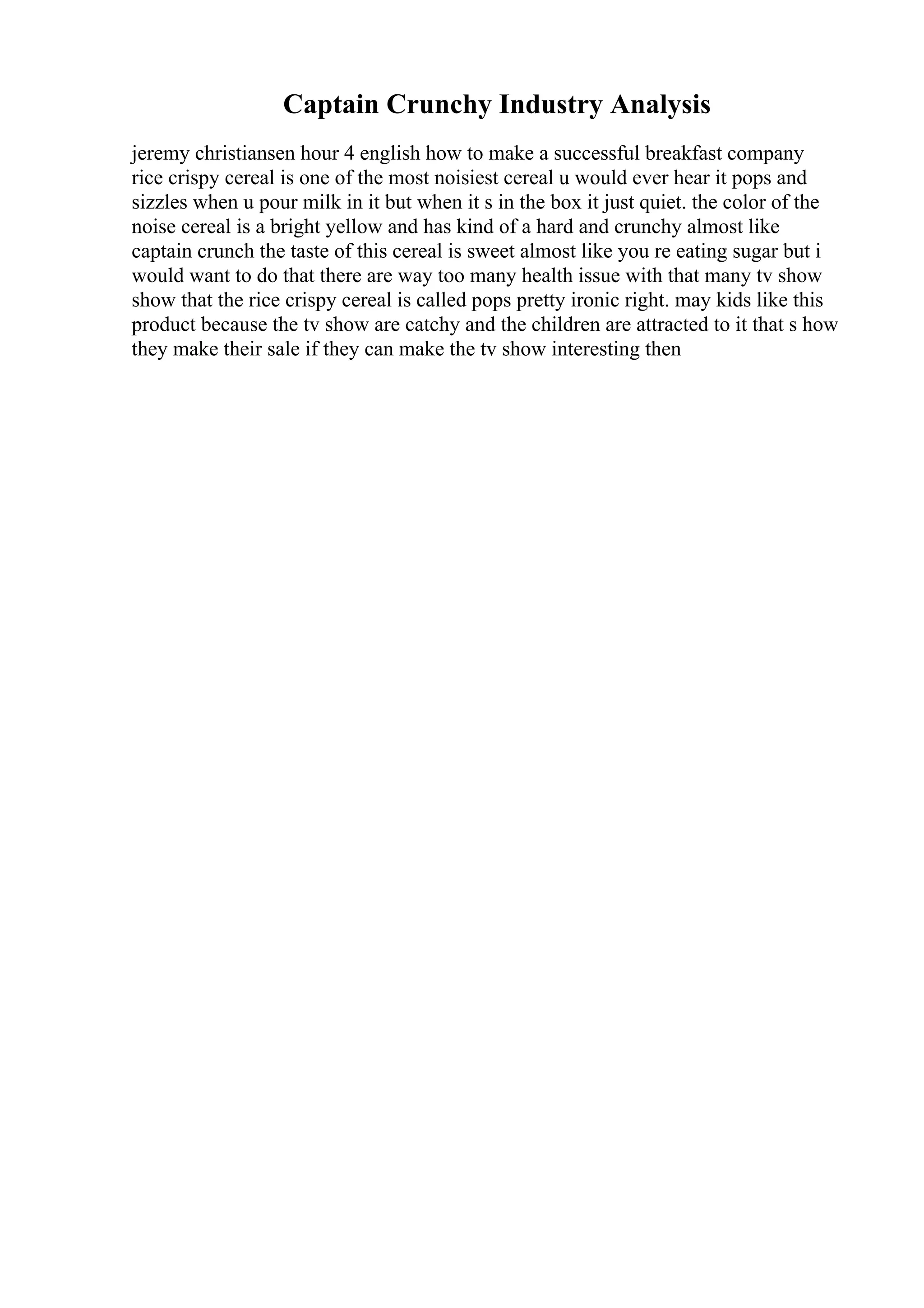 Captain Crunchy Industry Analysis
jeremy christiansen hour 4 english how to make a successful breakfast company
rice crispy cereal is one of the most noisiest cereal u would ever hear it pops and
sizzles when u pour milk in it but when it s in the box it just quiet. the color of the
noise cereal is a bright yellow and has kind of a hard and crunchy almost like
captain crunch the taste of this cereal is sweet almost like you re eating sugar but i
would want to do that there are way too many health issue with that many tv show
show that the rice crispy cereal is called pops pretty ironic right. may kids like this
product because the tv show are catchy and the children are attracted to it that s how
they make their sale if they can make the tv show interesting then
 