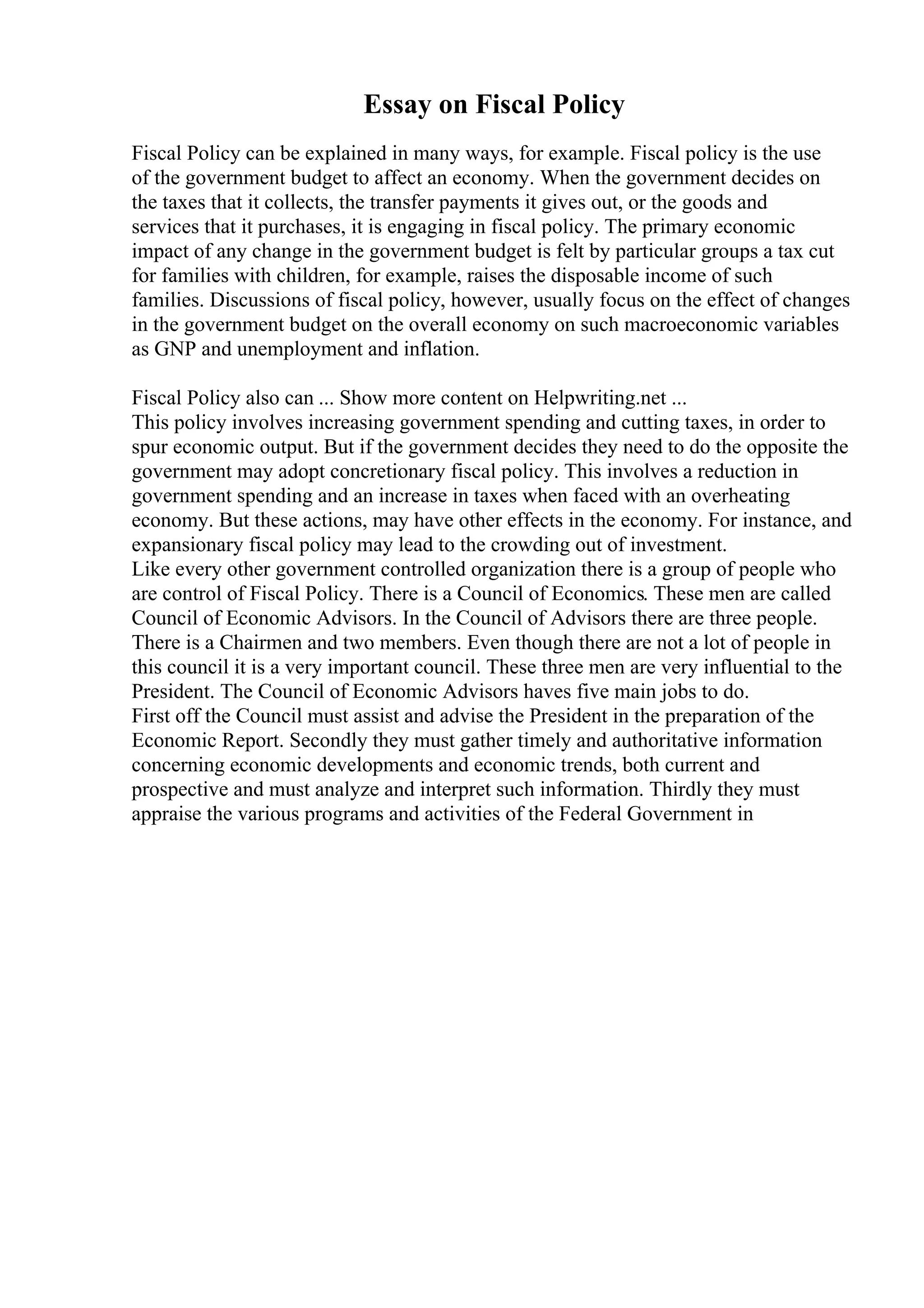 Essay on Fiscal Policy
Fiscal Policy can be explained in many ways, for example. Fiscal policy is the use
of the government budget to affect an economy. When the government decides on
the taxes that it collects, the transfer payments it gives out, or the goods and
services that it purchases, it is engaging in fiscal policy. The primary economic
impact of any change in the government budget is felt by particular groups a tax cut
for families with children, for example, raises the disposable income of such
families. Discussions of fiscal policy, however, usually focus on the effect of changes
in the government budget on the overall economy on such macroeconomic variables
as GNP and unemployment and inflation.
Fiscal Policy also can ... Show more content on Helpwriting.net ...
This policy involves increasing government spending and cutting taxes, in order to
spur economic output. But if the government decides they need to do the opposite the
government may adopt concretionary fiscal policy. This involves a reduction in
government spending and an increase in taxes when faced with an overheating
economy. But these actions, may have other effects in the economy. For instance, and
expansionary fiscal policy may lead to the crowding out of investment.
Like every other government controlled organization there is a group of people who
are control of Fiscal Policy. There is a Council of Economics. These men are called
Council of Economic Advisors. In the Council of Advisors there are three people.
There is a Chairmen and two members. Even though there are not a lot of people in
this council it is a very important council. These three men are very influential to the
President. The Council of Economic Advisors haves five main jobs to do.
First off the Council must assist and advise the President in the preparation of the
Economic Report. Secondly they must gather timely and authoritative information
concerning economic developments and economic trends, both current and
prospective and must analyze and interpret such information. Thirdly they must
appraise the various programs and activities of the Federal Government in
 