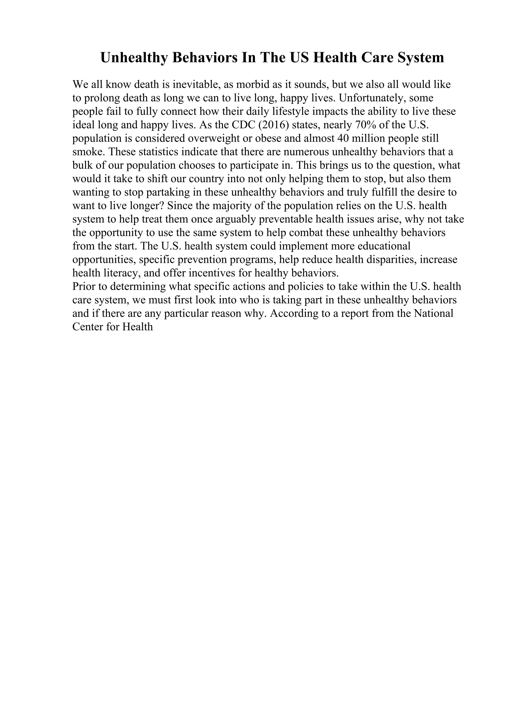 Unhealthy Behaviors In The US Health Care System
We all know death is inevitable, as morbid as it sounds, but we also all would like
to prolong death as long we can to live long, happy lives. Unfortunately, some
people fail to fully connect how their daily lifestyle impacts the ability to live these
ideal long and happy lives. As the CDC (2016) states, nearly 70% of the U.S.
population is considered overweight or obese and almost 40 million people still
smoke. These statistics indicate that there are numerous unhealthy behaviors that a
bulk of our population chooses to participate in. This brings us to the question, what
would it take to shift our country into not only helping them to stop, but also them
wanting to stop partaking in these unhealthy behaviors and truly fulfill the desire to
want to live longer? Since the majority of the population relies on the U.S. health
system to help treat them once arguably preventable health issues arise, why not take
the opportunity to use the same system to help combat these unhealthy behaviors
from the start. The U.S. health system could implement more educational
opportunities, specific prevention programs, help reduce health disparities, increase
health literacy, and offer incentives for healthy behaviors.
Prior to determining what specific actions and policies to take within the U.S. health
care system, we must first look into who is taking part in these unhealthy behaviors
and if there are any particular reason why. According to a report from the National
Center for Health
 