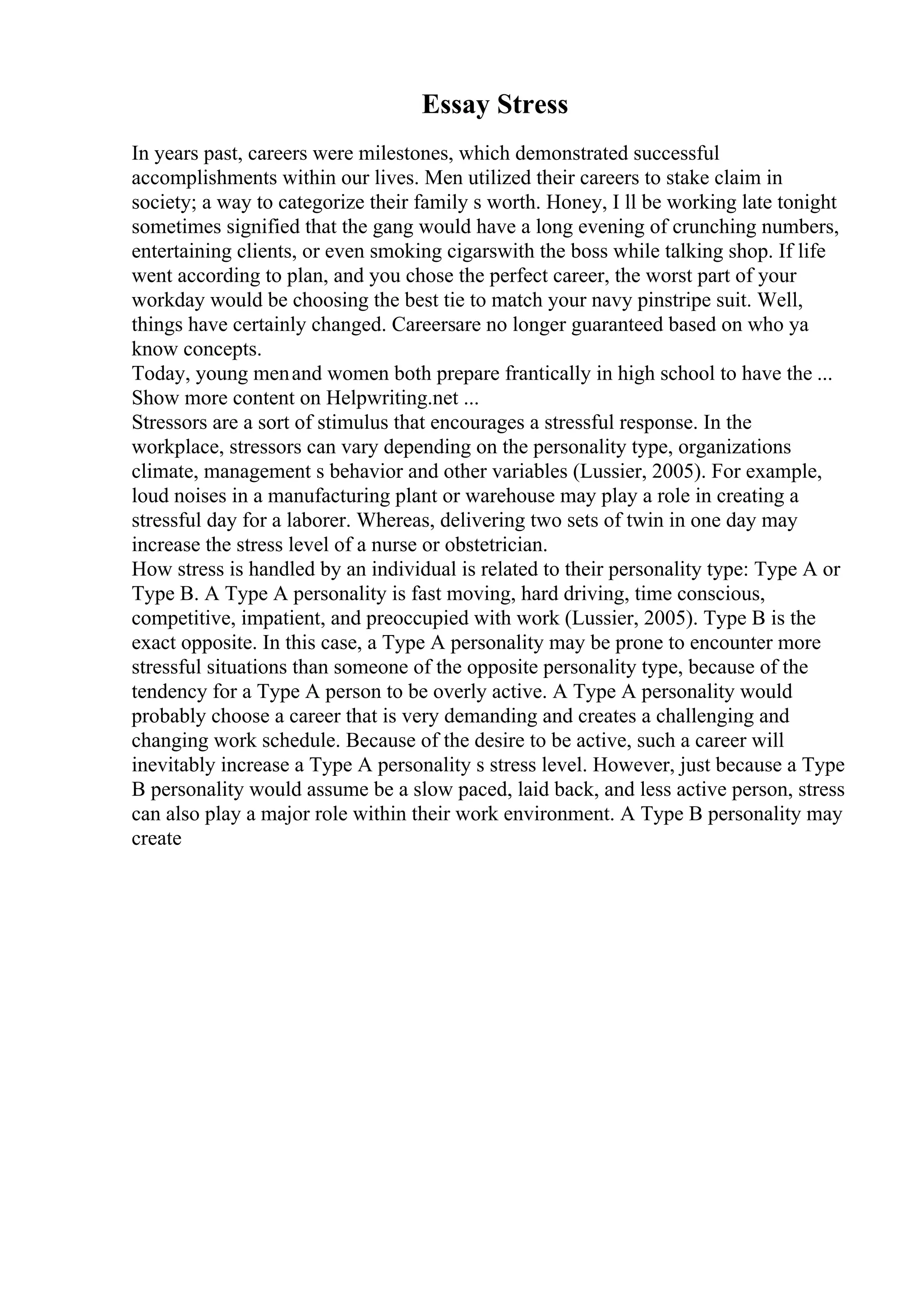 Essay Stress
In years past, careers were milestones, which demonstrated successful
accomplishments within our lives. Men utilized their careers to stake claim in
society; a way to categorize their family s worth. Honey, I ll be working late tonight
sometimes signified that the gang would have a long evening of crunching numbers,
entertaining clients, or even smoking cigarswith the boss while talking shop. If life
went according to plan, and you chose the perfect career, the worst part of your
workday would be choosing the best tie to match your navy pinstripe suit. Well,
things have certainly changed. Careersare no longer guaranteed based on who ya
know concepts.
Today, young menand women both prepare frantically in high school to have the ...
Show more content on Helpwriting.net ...
Stressors are a sort of stimulus that encourages a stressful response. In the
workplace, stressors can vary depending on the personality type, organizations
climate, management s behavior and other variables (Lussier, 2005). For example,
loud noises in a manufacturing plant or warehouse may play a role in creating a
stressful day for a laborer. Whereas, delivering two sets of twin in one day may
increase the stress level of a nurse or obstetrician.
How stress is handled by an individual is related to their personality type: Type A or
Type B. A Type A personality is fast moving, hard driving, time conscious,
competitive, impatient, and preoccupied with work (Lussier, 2005). Type B is the
exact opposite. In this case, a Type A personality may be prone to encounter more
stressful situations than someone of the opposite personality type, because of the
tendency for a Type A person to be overly active. A Type A personality would
probably choose a career that is very demanding and creates a challenging and
changing work schedule. Because of the desire to be active, such a career will
inevitably increase a Type A personality s stress level. However, just because a Type
B personality would assume be a slow paced, laid back, and less active person, stress
can also play a major role within their work environment. A Type B personality may
create
 