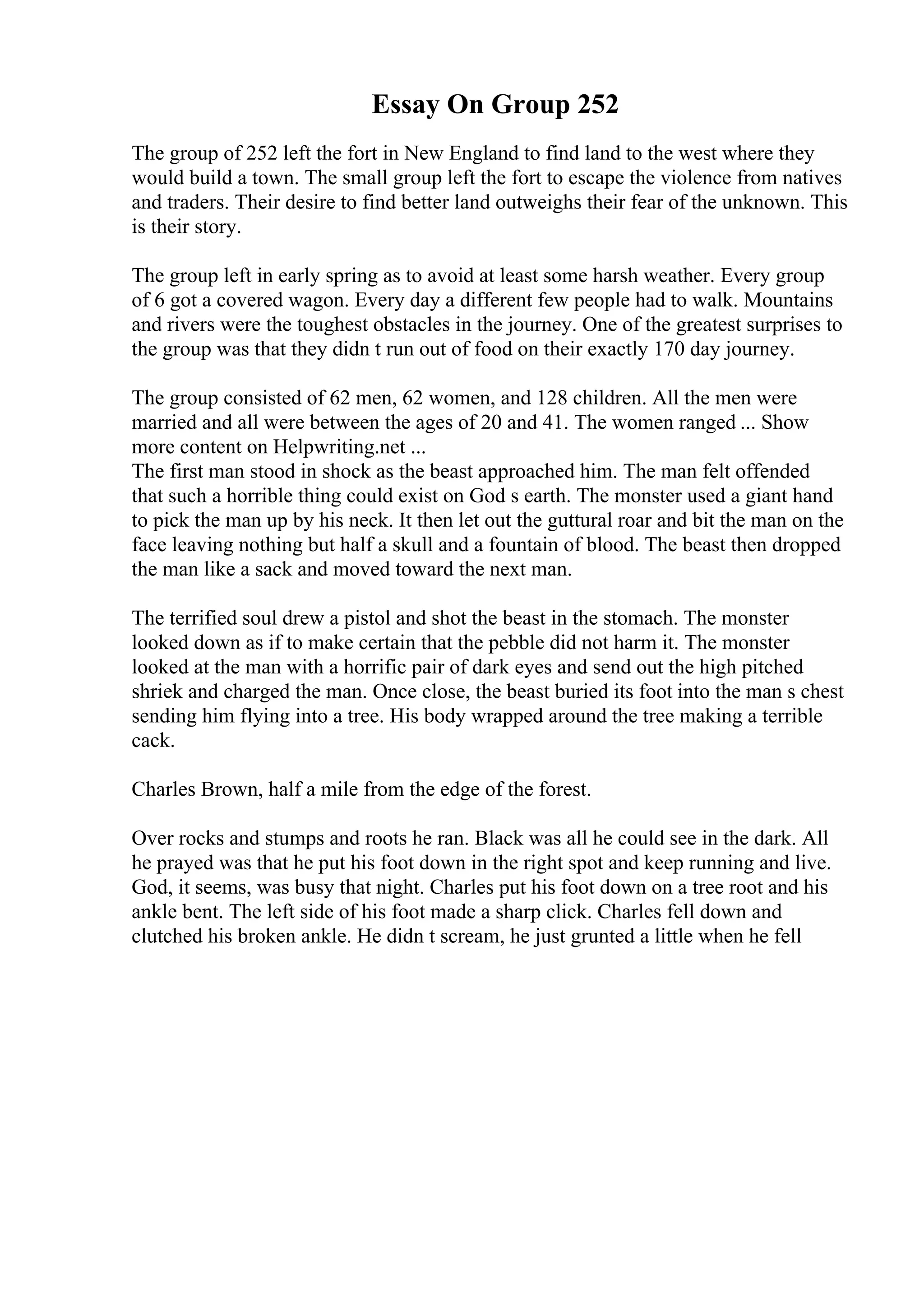Essay On Group 252
The group of 252 left the fort in New England to find land to the west where they
would build a town. The small group left the fort to escape the violence from natives
and traders. Their desire to find better land outweighs their fear of the unknown. This
is their story.
The group left in early spring as to avoid at least some harsh weather. Every group
of 6 got a covered wagon. Every day a different few people had to walk. Mountains
and rivers were the toughest obstacles in the journey. One of the greatest surprises to
the group was that they didn t run out of food on their exactly 170 day journey.
The group consisted of 62 men, 62 women, and 128 children. All the men were
married and all were between the ages of 20 and 41. The women ranged ... Show
more content on Helpwriting.net ...
The first man stood in shock as the beast approached him. The man felt offended
that such a horrible thing could exist on God s earth. The monster used a giant hand
to pick the man up by his neck. It then let out the guttural roar and bit the man on the
face leaving nothing but half a skull and a fountain of blood. The beast then dropped
the man like a sack and moved toward the next man.
The terrified soul drew a pistol and shot the beast in the stomach. The monster
looked down as if to make certain that the pebble did not harm it. The monster
looked at the man with a horrific pair of dark eyes and send out the high pitched
shriek and charged the man. Once close, the beast buried its foot into the man s chest
sending him flying into a tree. His body wrapped around the tree making a terrible
cack.
Charles Brown, half a mile from the edge of the forest.
Over rocks and stumps and roots he ran. Black was all he could see in the dark. All
he prayed was that he put his foot down in the right spot and keep running and live.
God, it seems, was busy that night. Charles put his foot down on a tree root and his
ankle bent. The left side of his foot made a sharp click. Charles fell down and
clutched his broken ankle. He didn t scream, he just grunted a little when he fell
 