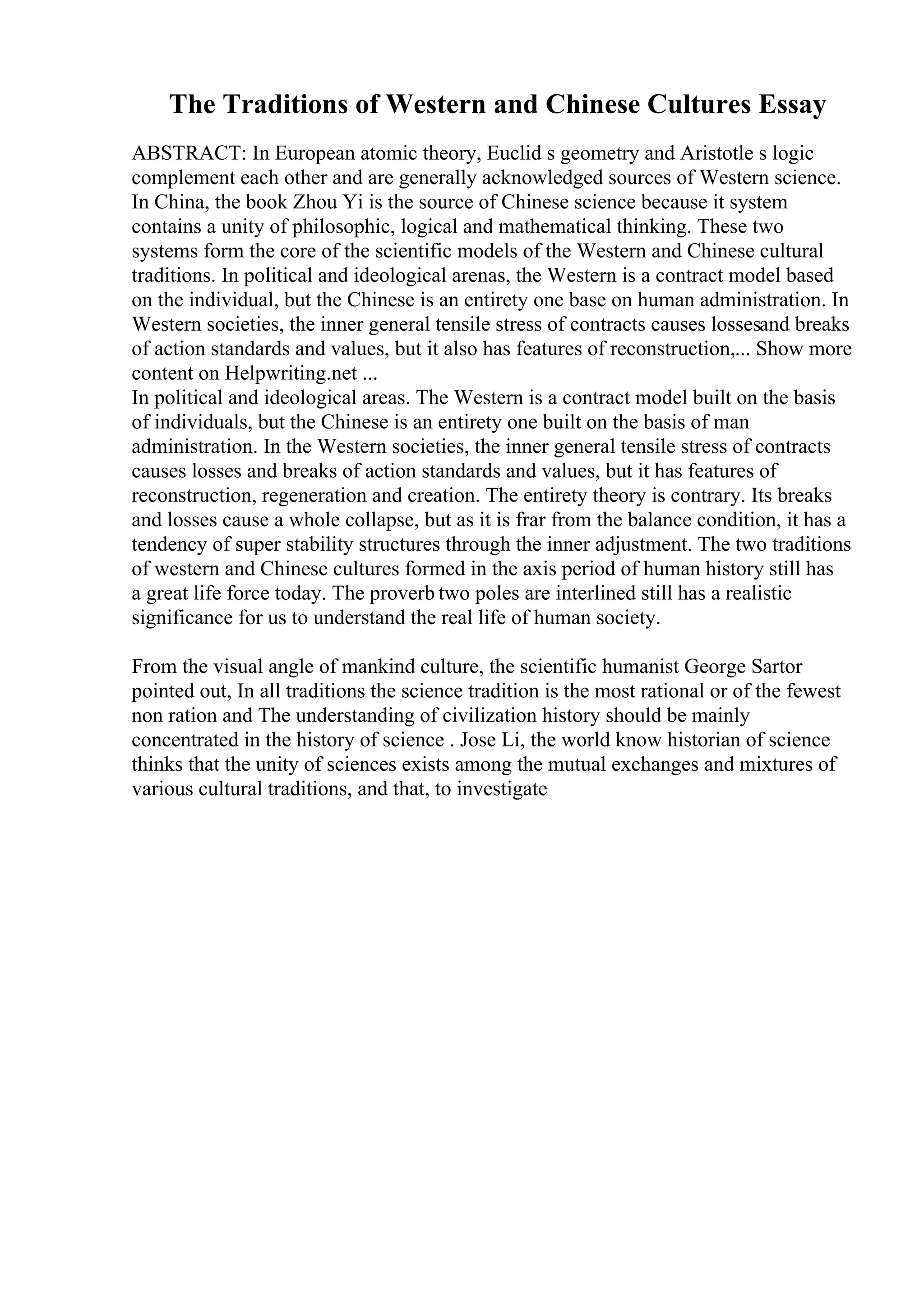 The Traditions of Western and Chinese Cultures Essay
ABSTRACT: In European atomic theory, Euclid s geometry and Aristotle s logic
complement each other and are generally acknowledged sources of Western science.
In China, the book Zhou Yi is the source of Chinese science because it system
contains a unity of philosophic, logical and mathematical thinking. These two
systems form the core of the scientific models of the Western and Chinese cultural
traditions. In political and ideological arenas, the Western is a contract model based
on the individual, but the Chinese is an entirety one base on human administration. In
Western societies, the inner general tensile stress of contracts causes lossesand breaks
of action standards and values, but it also has features of reconstruction,... Show more
content on Helpwriting.net ...
In political and ideological areas. The Western is a contract model built on the basis
of individuals, but the Chinese is an entirety one built on the basis of man
administration. In the Western societies, the inner general tensile stress of contracts
causes losses and breaks of action standards and values, but it has features of
reconstruction, regeneration and creation. The entirety theory is contrary. Its breaks
and losses cause a whole collapse, but as it is frar from the balance condition, it has a
tendency of super stability structures through the inner adjustment. The two traditions
of western and Chinese cultures formed in the axis period of human history still has
a great life force today. The proverb two poles are interlined still has a realistic
significance for us to understand the real life of human society.
From the visual angle of mankind culture, the scientific humanist George Sartor
pointed out, In all traditions the science tradition is the most rational or of the fewest
non ration and The understanding of civilization history should be mainly
concentrated in the history of science . Jose Li, the world know historian of science
thinks that the unity of sciences exists among the mutual exchanges and mixtures of
various cultural traditions, and that, to investigate
 