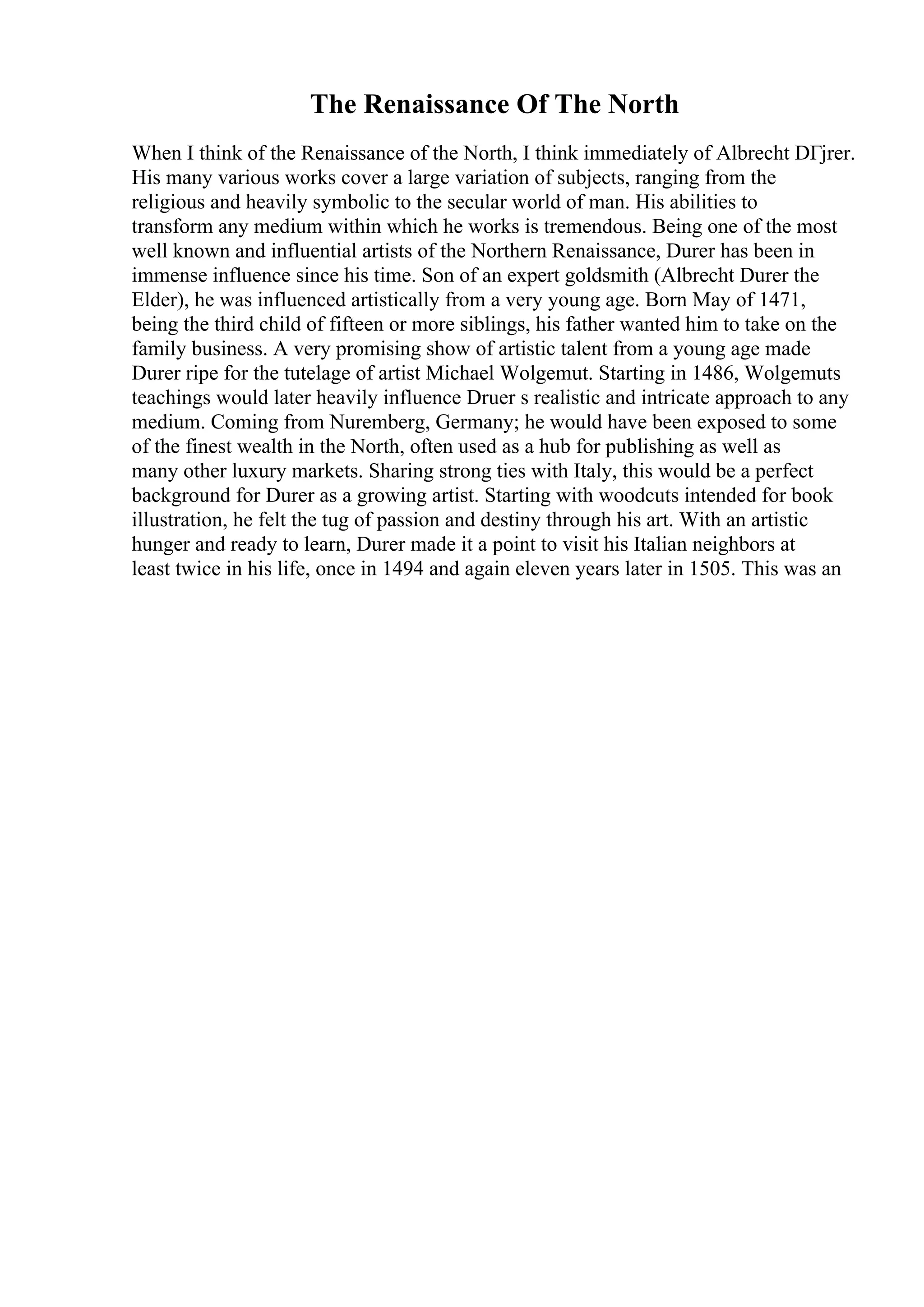 The Renaissance Of The North
When I think of the Renaissance of the North, I think immediately of Albrecht DГјrer.
His many various works cover a large variation of subjects, ranging from the
religious and heavily symbolic to the secular world of man. His abilities to
transform any medium within which he works is tremendous. Being one of the most
well known and influential artists of the Northern Renaissance, Durer has been in
immense influence since his time. Son of an expert goldsmith (Albrecht Durer the
Elder), he was influenced artistically from a very young age. Born May of 1471,
being the third child of fifteen or more siblings, his father wanted him to take on the
family business. A very promising show of artistic talent from a young age made
Durer ripe for the tutelage of artist Michael Wolgemut. Starting in 1486, Wolgemuts
teachings would later heavily influence Druer s realistic and intricate approach to any
medium. Coming from Nuremberg, Germany; he would have been exposed to some
of the finest wealth in the North, often used as a hub for publishing as well as
many other luxury markets. Sharing strong ties with Italy, this would be a perfect
background for Durer as a growing artist. Starting with woodcuts intended for book
illustration, he felt the tug of passion and destiny through his art. With an artistic
hunger and ready to learn, Durer made it a point to visit his Italian neighbors at
least twice in his life, once in 1494 and again eleven years later in 1505. This was an
 