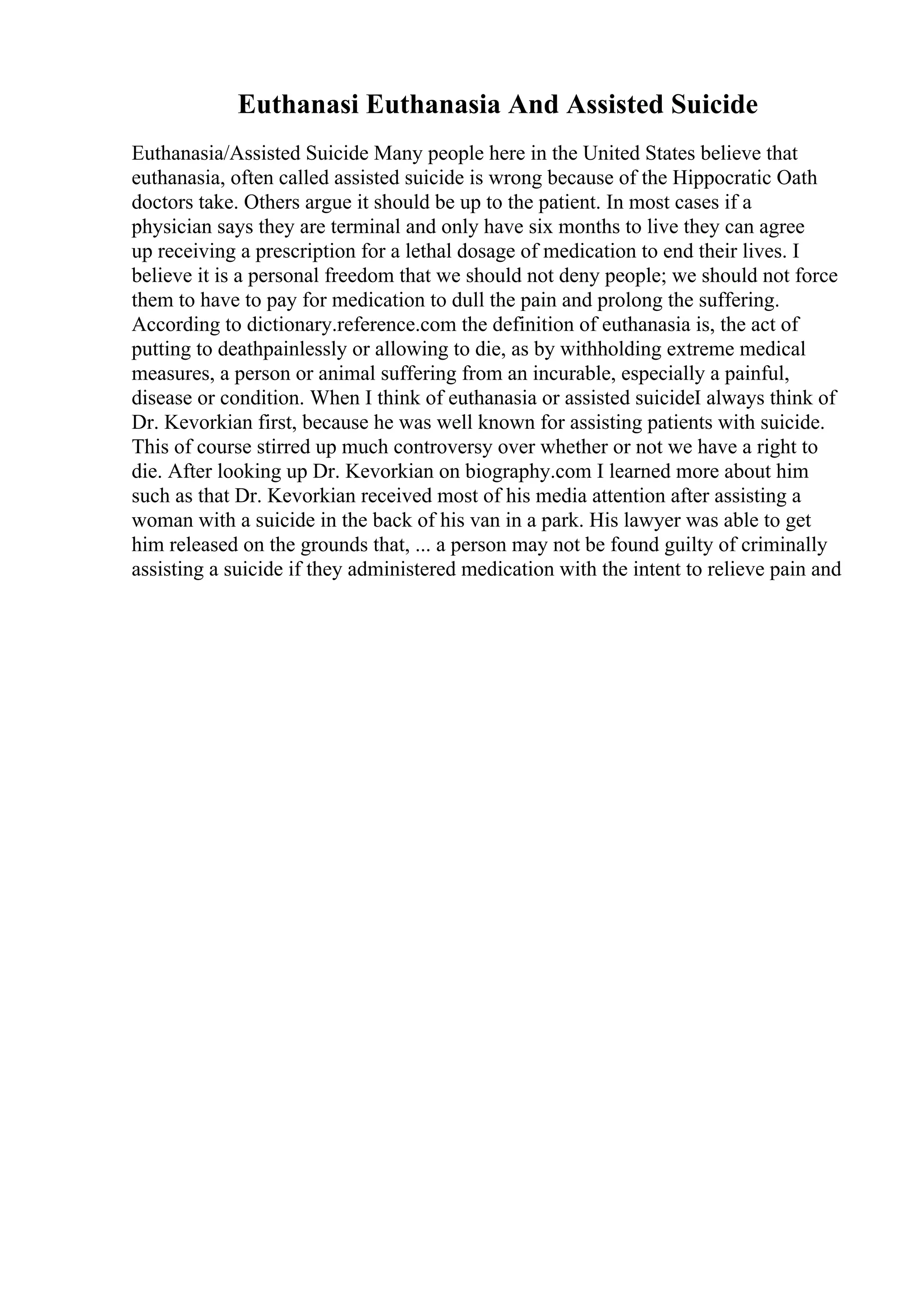 Euthanasi Euthanasia And Assisted Suicide
Euthanasia/Assisted Suicide Many people here in the United States believe that
euthanasia, often called assisted suicide is wrong because of the Hippocratic Oath
doctors take. Others argue it should be up to the patient. In most cases if a
physician says they are terminal and only have six months to live they can agree
up receiving a prescription for a lethal dosage of medication to end their lives. I
believe it is a personal freedom that we should not deny people; we should not force
them to have to pay for medication to dull the pain and prolong the suffering.
According to dictionary.reference.com the definition of euthanasia is, the act of
putting to deathpainlessly or allowing to die, as by withholding extreme medical
measures, a person or animal suffering from an incurable, especially a painful,
disease or condition. When I think of euthanasia or assisted suicideI always think of
Dr. Kevorkian first, because he was well known for assisting patients with suicide.
This of course stirred up much controversy over whether or not we have a right to
die. After looking up Dr. Kevorkian on biography.com I learned more about him
such as that Dr. Kevorkian received most of his media attention after assisting a
woman with a suicide in the back of his van in a park. His lawyer was able to get
him released on the grounds that, ... a person may not be found guilty of criminally
assisting a suicide if they administered medication with the intent to relieve pain and
 