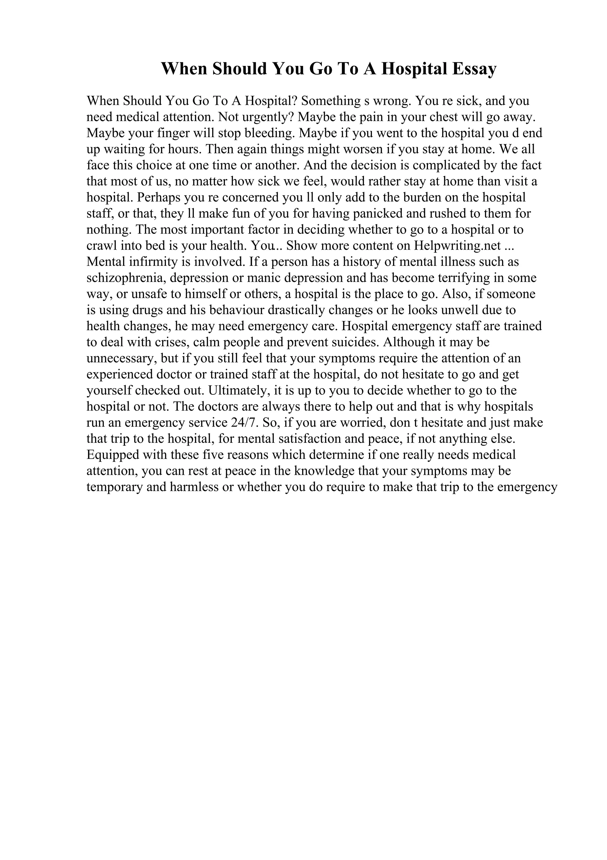 When Should You Go To A Hospital Essay
When Should You Go To A Hospital? Something s wrong. You re sick, and you
need medical attention. Not urgently? Maybe the pain in your chest will go away.
Maybe your finger will stop bleeding. Maybe if you went to the hospital you d end
up waiting for hours. Then again things might worsen if you stay at home. We all
face this choice at one time or another. And the decision is complicated by the fact
that most of us, no matter how sick we feel, would rather stay at home than visit a
hospital. Perhaps you re concerned you ll only add to the burden on the hospital
staff, or that, they ll make fun of you for having panicked and rushed to them for
nothing. The most important factor in deciding whether to go to a hospital or to
crawl into bed is your health. You... Show more content on Helpwriting.net ...
Mental infirmity is involved. If a person has a history of mental illness such as
schizophrenia, depression or manic depression and has become terrifying in some
way, or unsafe to himself or others, a hospital is the place to go. Also, if someone
is using drugs and his behaviour drastically changes or he looks unwell due to
health changes, he may need emergency care. Hospital emergency staff are trained
to deal with crises, calm people and prevent suicides. Although it may be
unnecessary, but if you still feel that your symptoms require the attention of an
experienced doctor or trained staff at the hospital, do not hesitate to go and get
yourself checked out. Ultimately, it is up to you to decide whether to go to the
hospital or not. The doctors are always there to help out and that is why hospitals
run an emergency service 24/7. So, if you are worried, don t hesitate and just make
that trip to the hospital, for mental satisfaction and peace, if not anything else.
Equipped with these five reasons which determine if one really needs medical
attention, you can rest at peace in the knowledge that your symptoms may be
temporary and harmless or whether you do require to make that trip to the emergency
 