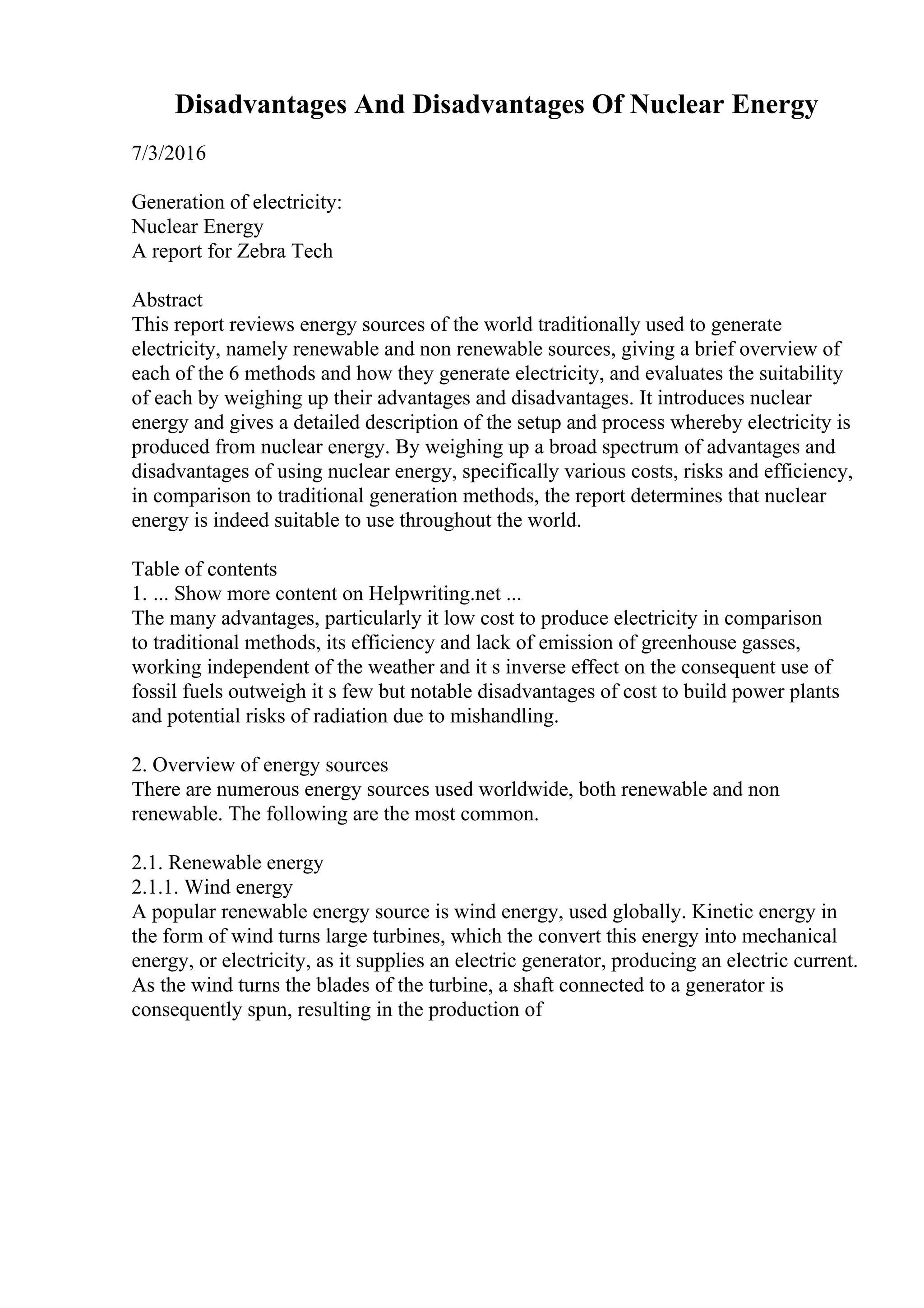 Disadvantages And Disadvantages Of Nuclear Energy
7/3/2016
Generation of electricity:
Nuclear Energy
A report for Zebra Tech
Abstract
This report reviews energy sources of the world traditionally used to generate
electricity, namely renewable and non renewable sources, giving a brief overview of
each of the 6 methods and how they generate electricity, and evaluates the suitability
of each by weighing up their advantages and disadvantages. It introduces nuclear
energy and gives a detailed description of the setup and process whereby electricity is
produced from nuclear energy. By weighing up a broad spectrum of advantages and
disadvantages of using nuclear energy, specifically various costs, risks and efficiency,
in comparison to traditional generation methods, the report determines that nuclear
energy is indeed suitable to use throughout the world.
Table of contents
1. ... Show more content on Helpwriting.net ...
The many advantages, particularly it low cost to produce electricity in comparison
to traditional methods, its efficiency and lack of emission of greenhouse gasses,
working independent of the weather and it s inverse effect on the consequent use of
fossil fuels outweigh it s few but notable disadvantages of cost to build power plants
and potential risks of radiation due to mishandling.
2. Overview of energy sources
There are numerous energy sources used worldwide, both renewable and non
renewable. The following are the most common.
2.1. Renewable energy
2.1.1. Wind energy
A popular renewable energy source is wind energy, used globally. Kinetic energy in
the form of wind turns large turbines, which the convert this energy into mechanical
energy, or electricity, as it supplies an electric generator, producing an electric current.
As the wind turns the blades of the turbine, a shaft connected to a generator is
consequently spun, resulting in the production of
 