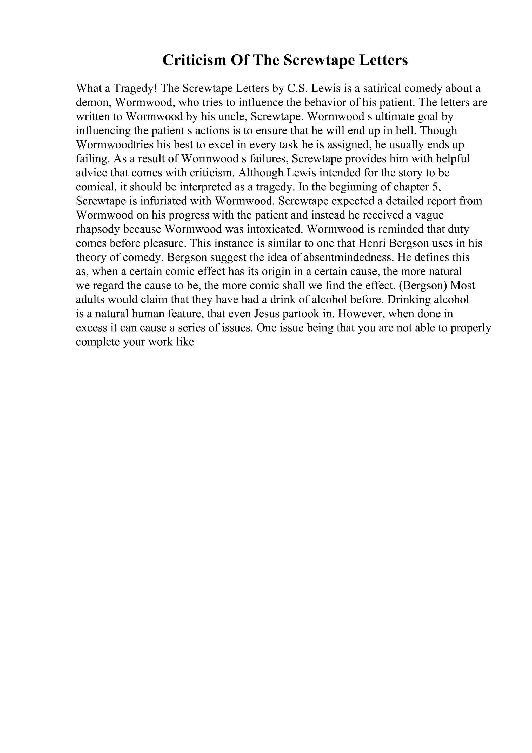 Criticism Of The Screwtape Letters
What a Tragedy! The Screwtape Letters by C.S. Lewis is a satirical comedy about a
demon, Wormwood, who tries to influence the behavior of his patient. The letters are
written to Wormwood by his uncle, Screwtape. Wormwood s ultimate goal by
influencing the patient s actions is to ensure that he will end up in hell. Though
Wormwoodtries his best to excel in every task he is assigned, he usually ends up
failing. As a result of Wormwood s failures, Screwtape provides him with helpful
advice that comes with criticism. Although Lewis intended for the story to be
comical, it should be interpreted as a tragedy. In the beginning of chapter 5,
Screwtape is infuriated with Wormwood. Screwtape expected a detailed report from
Wormwood on his progress with the patient and instead he received a vague
rhapsody because Wormwood was intoxicated. Wormwood is reminded that duty
comes before pleasure. This instance is similar to one that Henri Bergson uses in his
theory of comedy. Bergson suggest the idea of absentmindedness. He defines this
as, when a certain comic effect has its origin in a certain cause, the more natural
we regard the cause to be, the more comic shall we find the effect. (Bergson) Most
adults would claim that they have had a drink of alcohol before. Drinking alcohol
is a natural human feature, that even Jesus partook in. However, when done in
excess it can cause a series of issues. One issue being that you are not able to properly
complete your work like
 