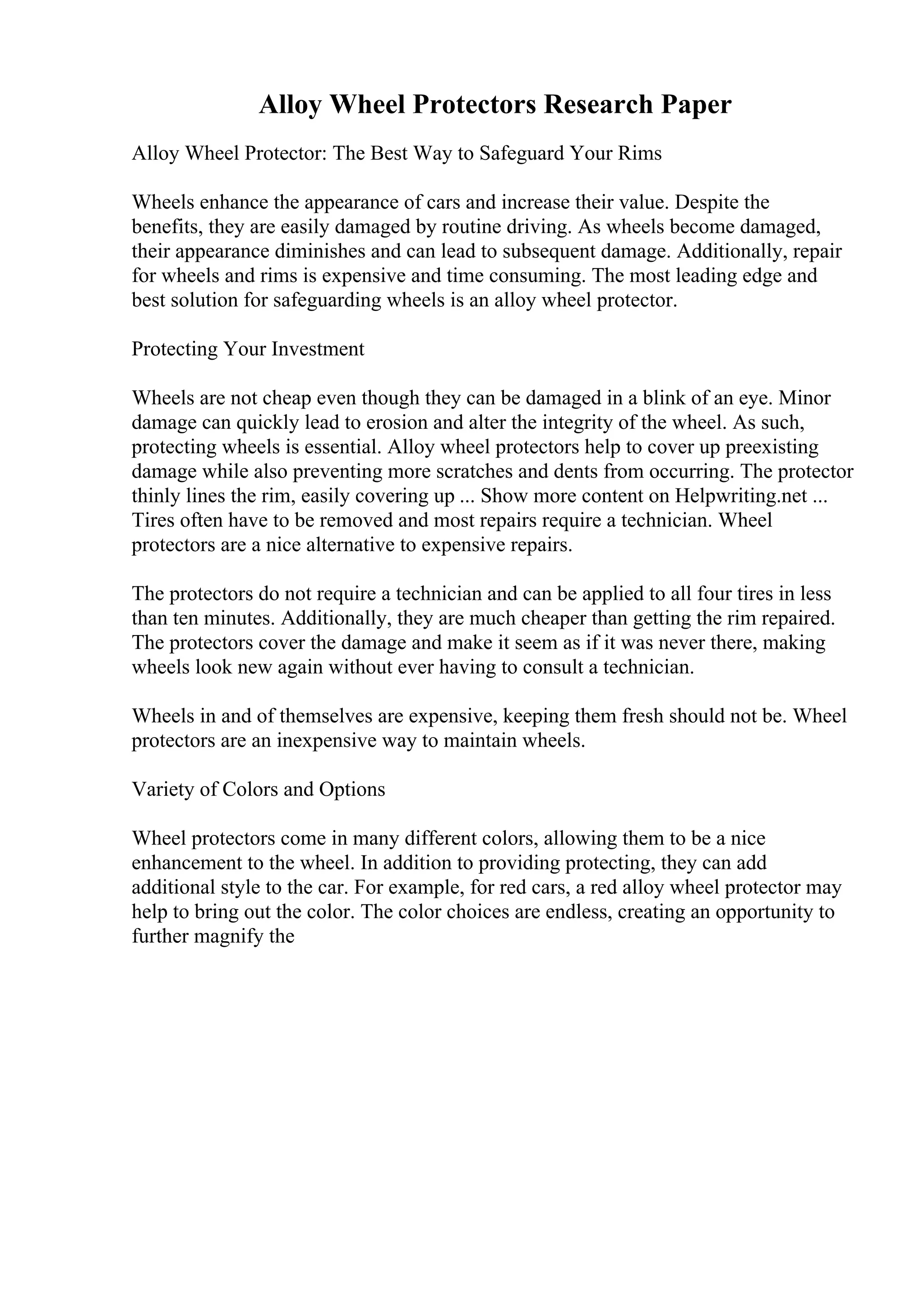 Alloy Wheel Protectors Research Paper
Alloy Wheel Protector: The Best Way to Safeguard Your Rims
Wheels enhance the appearance of cars and increase their value. Despite the
benefits, they are easily damaged by routine driving. As wheels become damaged,
their appearance diminishes and can lead to subsequent damage. Additionally, repair
for wheels and rims is expensive and time consuming. The most leading edge and
best solution for safeguarding wheels is an alloy wheel protector.
Protecting Your Investment
Wheels are not cheap even though they can be damaged in a blink of an eye. Minor
damage can quickly lead to erosion and alter the integrity of the wheel. As such,
protecting wheels is essential. Alloy wheel protectors help to cover up preexisting
damage while also preventing more scratches and dents from occurring. The protector
thinly lines the rim, easily covering up ... Show more content on Helpwriting.net ...
Tires often have to be removed and most repairs require a technician. Wheel
protectors are a nice alternative to expensive repairs.
The protectors do not require a technician and can be applied to all four tires in less
than ten minutes. Additionally, they are much cheaper than getting the rim repaired.
The protectors cover the damage and make it seem as if it was never there, making
wheels look new again without ever having to consult a technician.
Wheels in and of themselves are expensive, keeping them fresh should not be. Wheel
protectors are an inexpensive way to maintain wheels.
Variety of Colors and Options
Wheel protectors come in many different colors, allowing them to be a nice
enhancement to the wheel. In addition to providing protecting, they can add
additional style to the car. For example, for red cars, a red alloy wheel protector may
help to bring out the color. The color choices are endless, creating an opportunity to
further magnify the
 