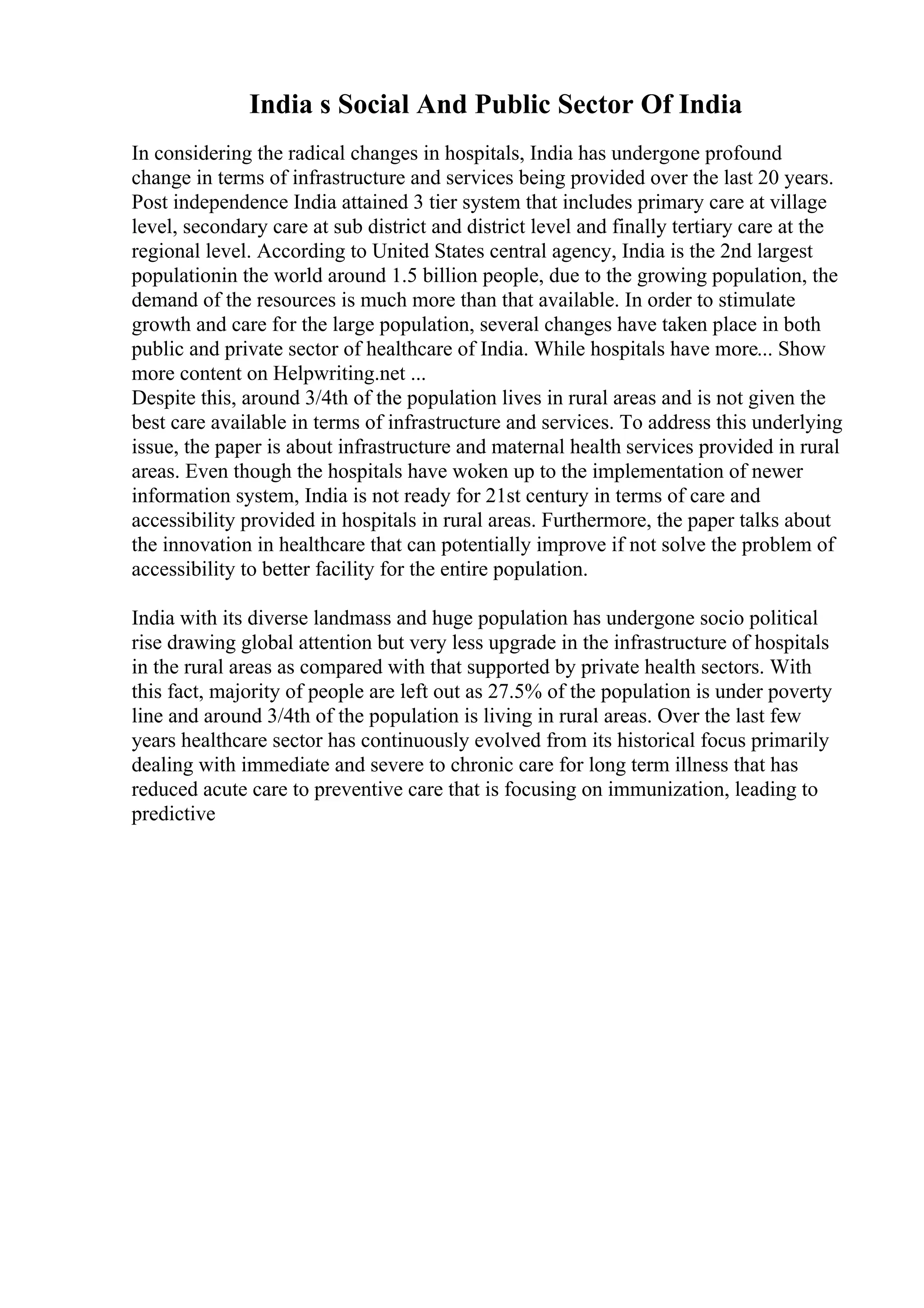 India s Social And Public Sector Of India
In considering the radical changes in hospitals, India has undergone profound
change in terms of infrastructure and services being provided over the last 20 years.
Post independence India attained 3 tier system that includes primary care at village
level, secondary care at sub district and district level and finally tertiary care at the
regional level. According to United States central agency, India is the 2nd largest
populationin the world around 1.5 billion people, due to the growing population, the
demand of the resources is much more than that available. In order to stimulate
growth and care for the large population, several changes have taken place in both
public and private sector of healthcare of India. While hospitals have more... Show
more content on Helpwriting.net ...
Despite this, around 3/4th of the population lives in rural areas and is not given the
best care available in terms of infrastructure and services. To address this underlying
issue, the paper is about infrastructure and maternal health services provided in rural
areas. Even though the hospitals have woken up to the implementation of newer
information system, India is not ready for 21st century in terms of care and
accessibility provided in hospitals in rural areas. Furthermore, the paper talks about
the innovation in healthcare that can potentially improve if not solve the problem of
accessibility to better facility for the entire population.
India with its diverse landmass and huge population has undergone socio political
rise drawing global attention but very less upgrade in the infrastructure of hospitals
in the rural areas as compared with that supported by private health sectors. With
this fact, majority of people are left out as 27.5% of the population is under poverty
line and around 3/4th of the population is living in rural areas. Over the last few
years healthcare sector has continuously evolved from its historical focus primarily
dealing with immediate and severe to chronic care for long term illness that has
reduced acute care to preventive care that is focusing on immunization, leading to
predictive
 