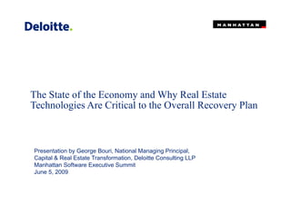 The State of the Economy and Why Real EstateThe State of the Economy and Why Real Estate
Technologies Are Critical to the Overall Recovery Plan
Presentation by George Bouri, National Managing Principal,
Capital & Real Estate Transformation, Deloitte Consulting LLP
Manhattan Software Executive Summit
June 5, 2009
 