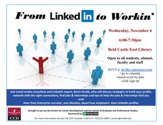 From to Workin’
Join social media consultant and LinkedIn expert, Kevin Grubb, who will discuss strategies to build your profile,
network with the right connections, find jobs & internships and tips to help the jobs & internships find you
-and-
Hear from Enterprise recruiter ,Jess Morales, about how employers’ view LinkedIn profiles
Wednesday, November 6
6:00-7:30pm
Reid Castle East Library
Open to all students, alumni,
faculty and staff
RSVP @ mville.experience.com
- go to calendar
-search event by date
-click sign up
Brought to you by the Center for Career Development and the School of Graduate and Professional Studies
Sponsored by
For more information contact the CCD: Founder’s Hall G-4 | 914.323.5484 | careers@mville.edu
 