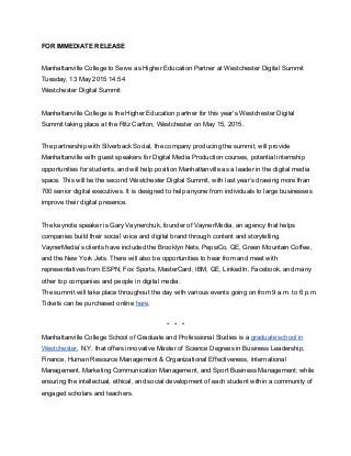 FOR IMMEDIATE RELEASE 
 
Manhattanville College to Serve as Higher Education Partner at Westchester Digital Summit 
Tuesday, 13 May 2015 14:54 
Westchester Digital Summit 
 
Manhattanville College is the Higher Education partner for this year’s Westchester Digital 
Summit taking place at the Ritz Carlton, Westchester on May 15, 2015. 
 
The partnership with Silverback Social, the company producing the summit, will provide 
Manhattanville with guest speakers for Digital Media Production courses, potential internship 
opportunities for students, and will help position Manhattanville as a leader in the digital media 
space. This will be the second Westchester Digital Summit, with last year’s drawing more than 
700 senior digital executives. It is designed to help anyone from individuals to large businesses 
improve their digital presence. 
 
The keynote speaker is Gary Vaynerchuk, founder of VaynerMedia, an agency that helps 
companies build their social voice and digital brand through content and storytelling. 
VaynerMedia’s clients have included the Brooklyn Nets, PepsiCo, GE, Green Mountain Coffee, 
and the New York Jets. There will also be opportunities to hear from and meet with 
representatives from ESPN, Fox Sports, MasterCard, IBM, GE, LinkedIn, Facebook, and many 
other top companies and people in digital media. 
The summit will take place throughout the day with various events going on from 9 a.m. to 6 p.m. 
Tickets can be purchased online here.  
 
*   *   * 
Manhattanville College School of Graduate and Professional Studies is a graduate school in 
Westchester, N.Y. that offers innovative Master of Science Degrees in Business Leadership, 
Finance, Human Resource Management & Organizational Effectiveness, International 
Management, Marketing Communication Management, and Sport Business Management; while 
ensuring the intellectual, ethical, and social development of each student within a community of 
engaged scholars and teachers. 
 