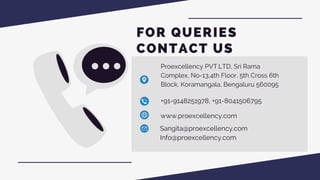 Proexcellency PVT.LTD, Sri Rama
Complex, No-13,4th Floor, 5th Cross 6th
Block, Koramangala, Bengaluru 560095
+91-9148251978, +91-8041506795
www.proexcellency.com
Sangita@proexcellency.com
Info@proexcellency.com
FOR QUERIES
CONTACT US
 