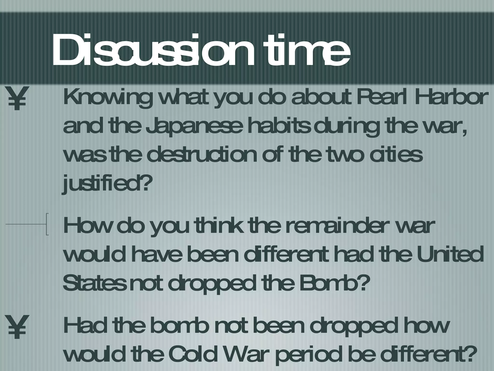 Discussion time Knowing what you do about Pearl Harbor and the Japanese habits during the war, was the destruction of the two cities justified? How do you think the remainder war would have been different had the United States not dropped the Bomb? Had the bomb not been dropped how would the Cold War period be different? 
