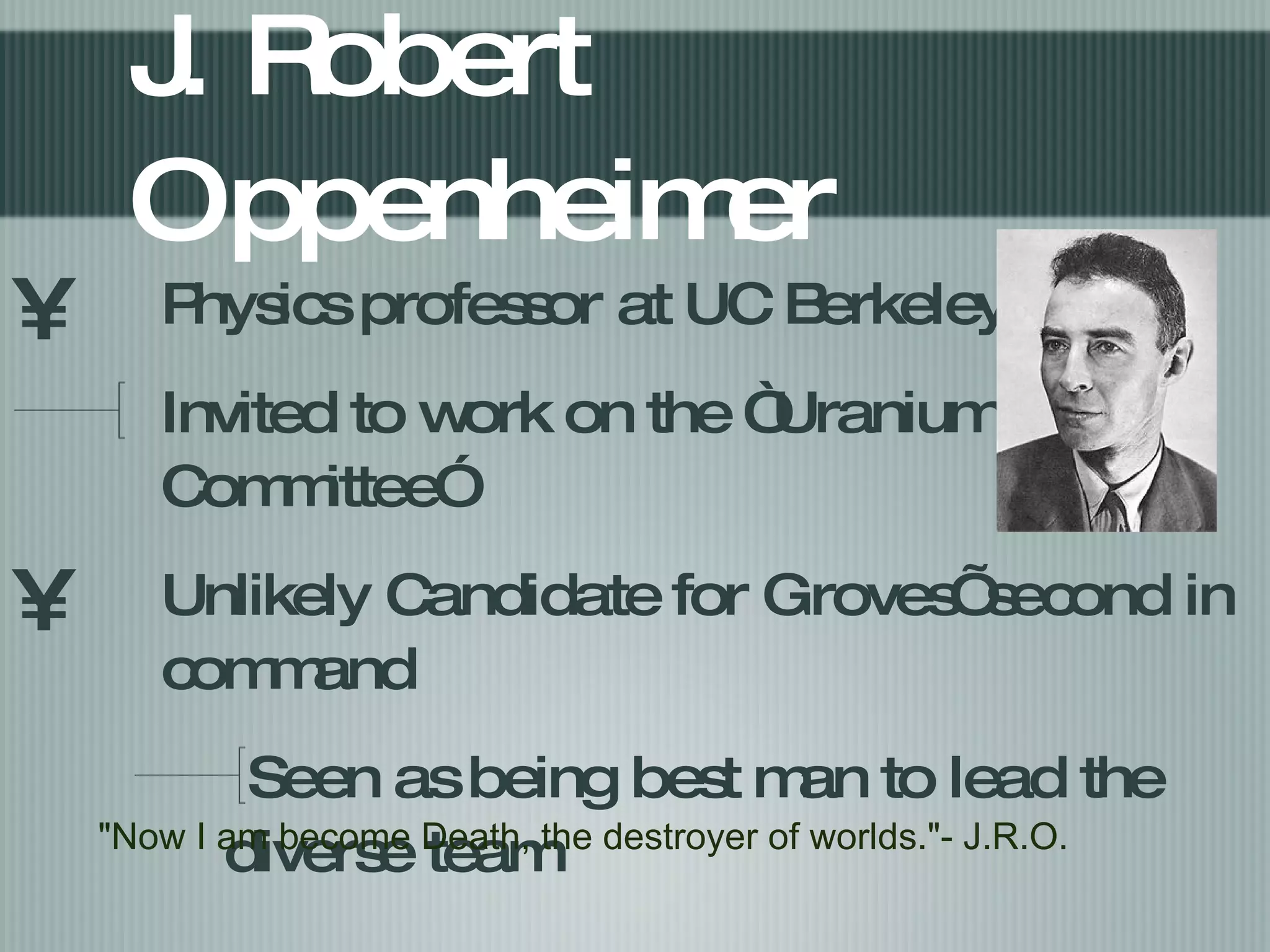 J. Robert Oppenheimer Physics professor at UC Berkeley Invited to work on the “Uranium Committee” Unlikely Candidate for Groves’ second in command Seen as being best man to lead the diverse team "Now I am become Death, the destroyer of worlds."- J.R.O. 