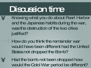 Discussion time Knowing what you do about Pearl Harbor and the Japanese habits during the war, was the destruction of the two cities justified? How do you think the remainder war would have been different had the United States not dropped the Bomb? Had the bomb not been dropped how would the Cold War period be different? 