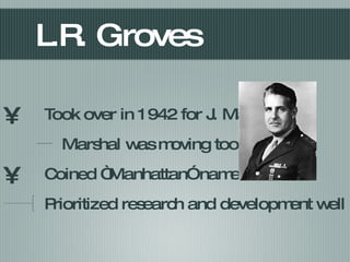 L.R. Groves Took over in 1942 for J. Marshal Marshal was moving too slow Coined “Manhattan” name Prioritized research and development well 