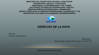MINISTERIO DEL PODER POPULAR PARA LA EDUCACIÓN
UNIVERSITARIA CIENCIA Y TECNOLOGÍA
UNIVERSIDAD LATINOAMERICANA Y DEL CARIBE
DOCTORADO EN DERECHO INTERNACIONAL PÚBLICO
MENCION DERECHO INTERNACIONAL HUMANITARIO
UNIDAD CURRICULAR: EL DERECHO INTERNACIONAL HUMANITARIO Y LOS
DESAFÍOS DE LOS CONFLICTOS ARMADOS CONTEMPORÁNEOS
Docente:
General: Damián Nieto
Doctorante :
Álvarez Núñez, Menfis del Carmen V-10.784.470
Caracas 24 de enero de 2019
DERECHO DE LA HAYA
 