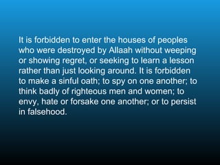 It is forbidden to enter the houses of peoples
who were destroyed by Allaah without weeping
or showing regret, or seeking to learn a lesson
rather than just looking around. It is forbidden
to make a sinful oath; to spy on one another; to
think badly of righteous men and women; to
envy, hate or forsake one another; or to persist
in falsehood.
 