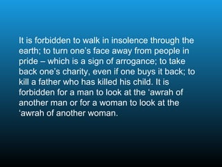 It is forbidden to walk in insolence through the
earth; to turn one’s face away from people in
pride – which is a sign of arrogance; to take
back one’s charity, even if one buys it back; to
kill a father who has killed his child. It is
forbidden for a man to look at the ‘awrah of
another man or for a woman to look at the
‘awrah of another woman.
 
