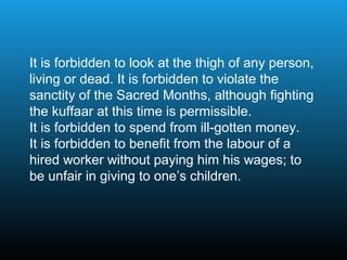 It is forbidden to look at the thigh of any person,
living or dead. It is forbidden to violate the
sanctity of the Sacred Months, although fighting
the kuffaar at this time is permissible.
It is forbidden to spend from ill-gotten money.
It is forbidden to benefit from the labour of a
hired worker without paying him his wages; to
be unfair in giving to one’s children.
 