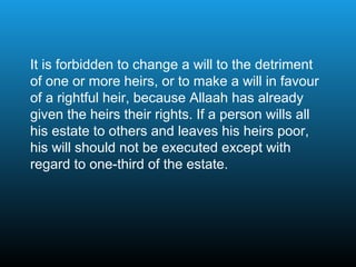 It is forbidden to change a will to the detriment
of one or more heirs, or to make a will in favour
of a rightful heir, because Allaah has already
given the heirs their rights. If a person wills all
his estate to others and leaves his heirs poor,
his will should not be executed except with
regard to one-third of the estate.
 