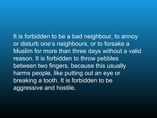 It is forbidden to be a bad neighbour, to annoy
or disturb one’s neighbours, or to forsake a
Muslim for more than three days without a valid
reason. It is forbidden to throw pebbles
between two fingers, because this usually
harms people, like putting out an eye or
breaking a tooth. It is forbidden to be
aggressive and hostile.
 