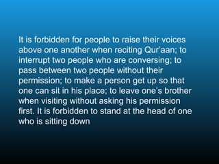 It is forbidden for people to raise their voices
above one another when reciting Qur’aan; to
interrupt two people who are conversing; to
pass between two people without their
permission; to make a person get up so that
one can sit in his place; to leave one’s brother
when visiting without asking his permission
first. It is forbidden to stand at the head of one
who is sitting down
 
