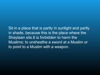 Sit in a place that is partly in sunlight and partly
in shade, because this is the place where the
Shaytaan sits.It is forbidden to harm the
Muslims; to unsheathe a sword at a Muslim or
to point to a Muslim with a weapon.
 