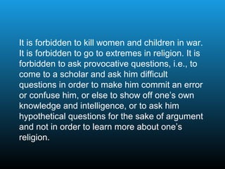 It is forbidden to kill women and children in war.
It is forbidden to go to extremes in religion. It is
forbidden to ask provocative questions, i.e., to
come to a scholar and ask him difficult
questions in order to make him commit an error
or confuse him, or else to show off one’s own
knowledge and intelligence, or to ask him
hypothetical questions for the sake of argument
and not in order to learn more about one’s
religion.
 