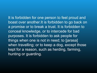 It is forbidden for one person to feel proud and
boast over another.It is forbidden to go back on
a promise or to break a trust. It is forbidden to
conceal knowledge, or to intercede for bad
purposes. It is forbidden to ask people for
things when one is not in need; to [jarasa]
when travelling; or to keep a dog, except those
kept for a reason, such as herding, farming,
hunting or guarding.
 