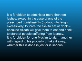 It is forbidden to administer more than ten
lashes, except in the case of one of the
prescribed punishments (hudood); to laugh
excessively; to force the sick to eat or drink –
because Allaah will give them to eat and drink;
to stare at people suffering from leprosy.
It is forbidden for one Muslim to alarm another
with regard to his property or take it away,
whether this is done in jest or is serious.
 