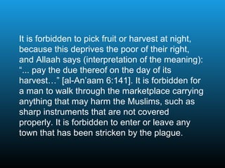 It is forbidden to pick fruit or harvest at night,
because this deprives the poor of their right,
and Allaah says (interpretation of the meaning):
“... pay the due thereof on the day of its
harvest…” [al-An’aam 6:141]. It is forbidden for
a man to walk through the marketplace carrying
anything that may harm the Muslims, such as
sharp instruments that are not covered
properly. It is forbidden to enter or leave any
town that has been stricken by the plague.
 