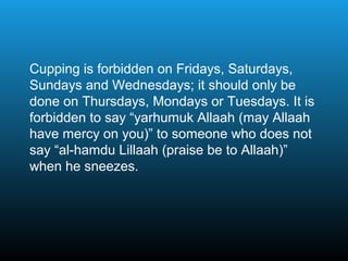 Cupping is forbidden on Fridays, Saturdays,
Sundays and Wednesdays; it should only be
done on Thursdays, Mondays or Tuesdays. It is
forbidden to say “yarhumuk Allaah (may Allaah
have mercy on you)” to someone who does not
say “al-hamdu Lillaah (praise be to Allaah)”
when he sneezes.
 
