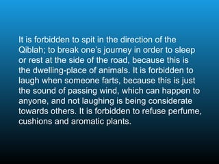 It is forbidden to spit in the direction of the
Qiblah; to break one’s journey in order to sleep
or rest at the side of the road, because this is
the dwelling-place of animals. It is forbidden to
laugh when someone farts, because this is just
the sound of passing wind, which can happen to
anyone, and not laughing is being considerate
towards others. It is forbidden to refuse perfume,
cushions and aromatic plants.
 