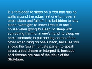 It is forbidden to sleep on a roof that has no
walls around the edge, lest one turn over in
one’s sleep and fall off. It is forbidden to stay
alone overnight; to leave fires lit in one’s
house when going to sleep; to sleep with
something harmful in one’s hand; to sleep on
one’s stomach; to put one leg on top of the
other when lying on one’s back, because this
shows the ‘awrah (private parts); to speak
about a bad dream or interpret it, because
bad dreams are one of the tricks of the
Shaytaan.
 