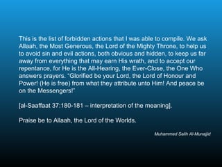 This is the list of forbidden actions that I was able to compile. We ask
Allaah, the Most Generous, the Lord of the Mighty Throne, to help us
to avoid sin and evil actions, both obvious and hidden, to keep us far
away from everything that may earn His wrath, and to accept our
repentance, for He is the All-Hearing, the Ever-Close, the One Who
answers prayers. “Glorified be your Lord, the Lord of Honour and
Power! (He is free) from what they attribute unto Him! And peace be
on the Messengers!”
[al-Saaffaat 37:180-181 – interpretation of the meaning].
Praise be to Allaah, the Lord of the Worlds.
Muhammed Salih Al-Munajjid
 