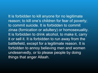 It is forbidden to kill anyone for no legitimate
reason; to kill one’s children for fear of poverty;
to commit suicide. It is forbidden to commit
zinaa (fornication or adultery) or homosexuality.
It is forbidden to drink alcohol, to make it, carry
it or sell it. It is forbidden to run away from the
battlefield, except for a legitimate reason. It is
forbidden to annoy believing men and women
undeservedly, or to please people by doing
things that anger Allaah.
 