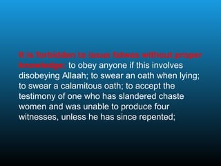 It is forbidden to issue fatwas without proper
knowledge; to obey anyone if this involves
disobeying Allaah; to swear an oath when lying;
to swear a calamitous oath; to accept the
testimony of one who has slandered chaste
women and was unable to produce four
witnesses, unless he has since repented;
 