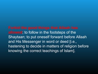 Forbid the good things that Allaah has
allowed; to follow in the footsteps of the
Shaytaan; to put oneself forward before Allaah
and His Messenger in word or deed [i.e.,
hastening to decide in matters of religion before
knowing the correct teachings of Islam].
 