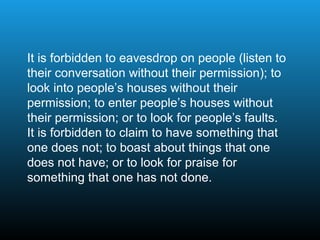It is forbidden to eavesdrop on people (listen to
their conversation without their permission); to
look into people’s houses without their
permission; to enter people’s houses without
their permission; or to look for people’s faults.
It is forbidden to claim to have something that
one does not; to boast about things that one
does not have; or to look for praise for
something that one has not done.
 