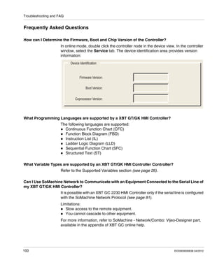 Troubleshooting and FAQ
100 EIO0000000638 04/2012
Frequently Asked Questions
How can I Determine the Firmware, Boot and Chip Version of the Controller?
In online mode, double click the controller node in the device view. In the controller
window, select the Service tab. The device identification area provides version
information:
What Programming Languages are supported by a XBT GT/GK HMI Controller?
The following languages are supported:
Continuous Function Chart (CFC)
Function Block Diagram (FBD)
Instruction List (IL)
Ladder Logic Diagram (LLD)
Sequential Function Chart (SFC)
Structured Text (ST)
What Variable Types are supported by an XBT GT/GK HMI Controller Controller?
Refer to the Supported Variables section (see page 26).
Can I Use SoMachine Network to Communicate with an Equipment Connected to the Serial Line of
my XBT GT/GK HMI Controller?
It is possible with an XBT GC 2230 HMI Controller only if the serial line is configured
with the SoMachine Network Protocol (see page 81).
Limitations:
Slow access to the remote equipment.
You cannot cascade to other equipment.
For more information, refer to SoMachine - Network/Combo: Vijeo-Designer part,
available in the appendix of XBT GC online help.
 